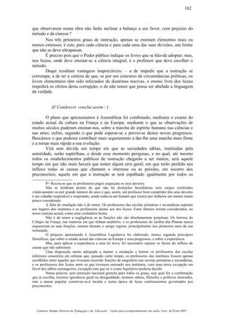 que observarem numa obra não farão inclinar a balança a seu favor, com prejuízo do
método e da clareza ?
Nos três primeiros graus de instrução, apenas se ensinam elementos mais ou
menos extensos; é este, para cada ciência e para cada uma das suas divisões, um limite
que não se deve ultrapassar.
É preciso pois que o Poder público indique os livros que se hão-de adoptar; mas,
nos liceus, onde deve ensinar-se a ciência integral, é o professor que deve escolher o
método.
Daqui resultam vantagens inapreciáveis: – a de impedir que a instrução se
corrompa; a de ter a certeza de que, se por um concurso de circunstâncias políticas, os
livros elementares têm sido infectados de doutrinas nocivas, o ensino livre dos liceus
impedirá os efeitos desta corrupção; o de não temer que possa ser abafada a linguagem
da verdade.
(E Condorcet conclui assim : )
O plano que apresentamos à Assembleia foi combinado, mediante o exame do
estado actual da cultura na França e na Europa; mediante o que as observações de
muitos séculos puderam ensinar-nos, sobre a marcha do espírito humano nas ciências e
nas artes; enfim, segundo o que pode esperar-se e prever-se destes novos progressos.
Buscámos o que pudesse contribuir mais seguramente a dar-lhe uma marcha mais firme
e a tornar mais rápida a sua evolução.
Virá sem dúvida um tempo em que as sociedades sábias, instituídas pela
autoridade, serão supérfluas, e desde esse momento perigosas, e no qual, até mesmo
todos os estabelecimentos públicos de instrução chegarão a ser inúteis; será aquele
tempo em que não mais haverá que temer algum erro geral; em que terão perdido seu
influxo todas as causas que chamam o interesse ou as paixões, em socorro dos
preconceitos; aquele em que a instrução se terá espalhado igualmente por todos os
8º- Receia-se que os professores pagos esqueçam os seus deveres.
Não se lembram porém de que não há distinções hereditárias nem cargos conferidos
vitaliciamente ou por grande número de anos e que, assim, um professor bom cumpridor dos seus deveres
é um cidadão respeitável e respeitado, sendo todavia um homem que exerce por dinheiro um mester muito
pouco considerado.
A falta de emulação não é de temer. Os professores das escolas primárias e secundárias aspiram
aos lugares dos institutos e os professores destes aos dos liceus. Estes últimos seriam considerados, no
nosso sistema actual, como uma verdadeira honra.
Não é de temer a negligência se as funções não são absolutamente perpétuas. Os leitores do
Colégio de França, nas matérias em que tinham auditório, e os professores do Jardim das Plantas nunca
esqueceram as suas funções, mesmo durante o antigo regime, principalmente nos primeiros anos da sua
nomeação.
O projecto apresentado à Assembleia Legislativa foi elaborado, menos segundo princípios
filosóficos, que sobre o estado actual das ciências na Europa e seus progressos, e sobre a experiência.
Mas, para aplicar a experiência a uma lei nova, foi necessário separar os factos do influxo de
causas que não subsistem.
Uma disposição muito adequada a manter a emulação e honrar os professores das escolas
inferiores consistiria em ordenar que, passado curto tempo, os professores dos institutos fossem apenas
escolhidos entre aqueles que tivessem exercido funções de magistério nas escolas primárias e secundárias,
e os professores dos liceus entre os que tivessem ensinado nos institutos, com uma única excepção em
favor dos sábios estrangeiros, excepção esta que só o corpo legislativo poderia decidir.
Numa palavra, sem instrução nacional gratuita para todos os graus, seja qual for a combinação
que se escolha, teremos ignorância geral ou desigualdade; teremos sábios, filósofos e políticos ilustrados,
mas a massa popular conservar-se-á inculta e numa época de luzes continuaremos governados por
preconceitos.
Casimiro Amado, História da Pedagogia e da Educação – Guião para acompanhamento das aulas, Univ. de Évora 2007
162
 
