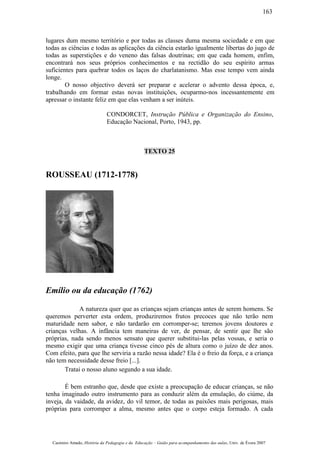 lugares dum mesmo território e por todas as classes duma mesma sociedade e em que
todas as ciências e todas as aplicações da ciência estarão igualmente libertas do jugo de
todas as superstições e do veneno das falsas doutrinas; em que cada homem, enfim,
encontrará nos seus próprios conhecimentos e na rectidão do seu espírito armas
suficientes para quebrar todos os laços do charlatanismo. Mas esse tempo vem ainda
longe.
O nosso objectivo deverá ser preparar e acelerar o advento dessa época, e,
trabalhando em formar estas novas instituições, ocuparmo-nos incessantemente em
apressar o instante feliz em que elas venham a ser inúteis.
CONDORCET, Instrução Pública e Organização do Ensino,
Educação Nacional, Porto, 1943, pp.
TEXTO 25
ROUSSEAU (1712-1778)
Emílio ou da educação (1762)
A natureza quer que as crianças sejam crianças antes de serem homens. Se
queremos perverter esta ordem, produziremos frutos precoces que não terão nem
maturidade nem sabor, e não tardarão em corromper-se; teremos jovens doutores e
crianças velhas. A infância tem maneiras de ver, de pensar, de sentir que lhe são
próprias, nada sendo menos sensato que querer substitui-las pelas vossas, e seria o
mesmo exigir que uma criança tivesse cinco pés de altura como o juízo de dez anos.
Com efeito, para que lhe serviria a razão nessa idade? Ela é o freio da força, e a criança
não tem necessidade desse freio [...].
Tratai o nosso aluno segundo a sua idade.
É bem estranho que, desde que existe a preocupação de educar crianças, se não
tenha imaginado outro instrumento para as conduzir além da emulação, do ciúme, da
inveja, da vaidade, da avidez, do vil temor, de todas as paixões mais perigosas, mais
próprias para corromper a alma, mesmo antes que o corpo esteja formado. A cada
Casimiro Amado, História da Pedagogia e da Educação – Guião para acompanhamento das aulas, Univ. de Évora 2007
163
 