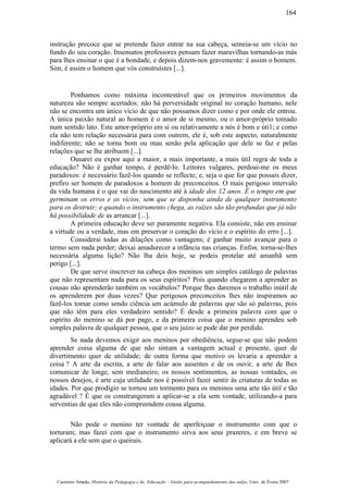 instrução precoce que se pretende fazer entrar na sua cabeça, semeia-se um vício no
fundo do seu coração. Insensatos professores pensam fazer maravilhas tornando-as más
para lhes ensinar o que é a bondade, e depois dizem-nos gravemente: é assim o homem.
Sim, é assim o homem que vós construístes [...].
Ponhamos como máxima incontestável que os primeiros movimentos da
natureza são sempre acertados: não há perversidade original no coração humano, nele
não se encontra um único vício de que não possamos dizer como e por onde ele entrou.
A única paixão natural ao homem é o amor de si mesmo, ou o amor-próprio tomado
num sentido lato. Este amor-próprio em si ou relativamente a nós é bom e úti1; e como
ela não tem relação necessária para com outrem, ele é, sob este aspecto, naturalmente
indiferente; não se torna bom ou mau senão pela aplicação que dele se faz e pelas
relações que se lhe atribuem [...].
Ousarei eu expor aqui a maior, a mais importante, a mais útil regra de toda a
educação? Não é ganhar tempo, é perdê-lo. Leitores vulgares, perdoai-me os meus
paradoxos: é necessário fazê-los quando se reflecte; e, seja o que for que possais dizer,
prefiro ser homem de paradoxos a homem de preconceitos. O mais perigoso intervalo
da vida humana é o que vai do nascimento até à idade dos 12 anos. É o tempo em que
germinam os erros e os vícios, sem que se disponha ainda de qualquer instrumento
para os destruir; e quando o instrumento chega, as raízes são tão profundas que já não
há possibilidade de as arrancar [...].
A primeira educação deve ser puramente negativa. Ela consiste, não em ensinar
a virtude ou a verdade, mas em preservar o coração do vício e o espírito do erro [...].
Considerai todas as dilações como vantagens; é ganhar muito avançar para o
termo sem nada perder; deixai amadurecer a infância nas crianças. Enfim, torna-se-lhes
necessária alguma lição? Não lha deis hoje, se podeis protelar até amanhã sem
perigo [...].
De que serve inscrever na cabeça dos meninos um simples catálogo de palavras
que não representam nada para os seus espíritos? Pois quando chegarem a aprender as
cousas não aprenderão também os vocábulos? Porque lhes daremos o trabalho inútil de
os aprenderem por duas vezes? Que perigosos preconceitos lhes não inspiramos ao
fazê-los tomar como sendo ciência um acúmulo de palavras que são só palavras, pois
que não têm para eles verdadeiro sentido? É desde a primeira palavra com que o
espírito do menino se dá por pago, e da primeira coisa que o menino aprendeu sob
simples palavra de qualquer pessoa, que o seu juízo se pode dar por perdido.
Se nada devemos exigir aos meninos por obediência, segue-se que não podem
aprender coisa alguma de que não sintam a vantagem actual e presente, quer de
divertimento quer de utilidade; de outra forma que motivo os levaria a aprender a
coisa ? A arte da escrita, a arte de falar aos ausentes e de os ouvir, a arte de lhes
comunicar de longe, sem medianeiro, os nossos sentimentos, as nossas vontades, os
nossos desejos, é arte cuja utilidade nos é possível fazer sentir às criaturas de todas as
idades. Por que prodígio se tornou um tormento para os meninos uma arte tão útil e tão
agradável ? É que os constrangeram a aplicar-se a ela sem vontade, utilizando-a para
serventias de que eles não compreendem cousa alguma.
Não pode o menino ter vontade de aperfeiçoar o instrumento com que o
torturam; mas fazei com que o instrumento sirva aos seus prazeres, e em breve se
aplicará a ele sem que o queirais.
Casimiro Amado, História da Pedagogia e da Educação – Guião para acompanhamento das aulas, Univ. de Évora 2007
164
 