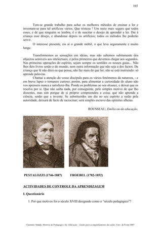Tem-se grande trabalho para achar os melhores métodos de ensinar a ler e
inventam-se para tal artifícios vários. Que tristeza ! Um meio mais seguro que todos
esses, e de que ninguém se lembra, é o de suscitar o desejo de aprender a ler. Dai à
criança esse desejo, e abandonai depois os artifícios; todos os métodos lhe poderão
servir.
O interesse presente, eis aí o grande móbil, o que leva seguramente e muito
longe.
Transformemos as sensações em ideias, mas não saltemos subitamente dos
objectos sensíveis aos intelectuais; é pelos primeiros que devemos chegar aos segundos.
Nas primeiras operações do espírito, sejam sempre os sentidos os nossos guias... Não
lhes deis livros senão o do mundo, nem outra informação que não seja a dos factos. Da
criança que lê não direi eu que pensa; não faz mais do que ler; não se está instruindo: só
aprende palavras.
Chamai a atenção do vosso discípulo para os vários fenómenos da natureza, - e
em breve lapso o tornareis curioso; porém, para alimentar a curiosidade do aluno não
vos apresseis nunca a satisfazer-lha. Ponde os problemas ao seu alcance, e deixai que os
resolva por si. Que não saiba nada, por conseguinte, pelo simples motivo de que lho
dissestes, mas sim porque de si próprio compreendeu a coisa; que não aprenda a
ciência, senão que a invente. Se substituirdes um dia no seu espírito a razão pela
autoridade, deixará de facto de raciocinar; será simples escravo das opiniões alheias.
ROUSSEAU, Emílio ou da educação,
PESTALOZZI (1746-1887) FROEBEL (1782-1852)
ACTIVIDADES DE CONTROLE DA APRENDIZAGEM
I. Questionário
1. Por que motivos foi o século XVIII designado como o “século pedagógico”?
Casimiro Amado, História da Pedagogia e da Educação – Guião para acompanhamento das aulas, Univ. de Évora 2007
165
 