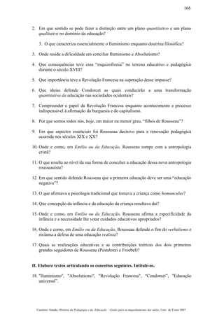 2. Em que sentido se pode fazer a distinção entre um plano quantitativo e um plano
qualitativo no domínio da educação?
3. O que caracteriza essencialmente o Iluminismo enquanto doutrina filosófica?
3. Onde reside a dificuldade em conciliar Iluminismo e Absolutismo?
4. Que consequências teve essa “esquizofrenia” no terreno educativo e pedagógico
durante o século XVIII?
5. Que importância teve a Revolução Francesa na superação desse impasse?
6. Que ideias defende Condorcet as quais conduzirão a uma transformação
quantitativa da educação nas sociedades ocidentais?
7. Compreender o papel da Revolução Francesa enquanto acontecimento e processo
indispensável à afirmação da burguesia e do capitalismo.
8. Por que somos todos nós, hoje, em maior ou menor grau, “filhos de Rousseau”?
9. Em que aspectos essenciais foi Rousseau decisivo para a renovação pedagógica
ocorrida nos séculos XIX e XX?
10. Onde e como, em Emílio ou da Educação, Rousseau rompe com a antropologia
cristã?
11. O que resulta ao nível da sua forma de conceber a educação dessa nova antropologia
rousseauísta?
12. Em que sentido defende Rousseau que a primeira educação deve ser uma “educação
negativa”?
13. O que afirmava a psicologia tradicional que tomava a criança como homunculus?
14. Que concepção da infância e da educação da criança resultava daí?
15. Onde e como, em Emílio ou da Educação, Rousseau afirma a especificidade da
infância e a necessidade lhe votar cuidados educativos apropriados?
16. Onde e como, em Emílio ou da Educação, Rousseau defende o fim do verbalismo e
reclama a defesa de uma educação realista?
17. Quais as realizações educativas e as contribuições teóricas dos dois primeiros
grandes seguidores de Rousseau (Pestalozzi e Froebel)?
II. Elabore textos articulando os conceitos seguintes. Intitule-os.
18. "Iluminismo", "Absolutismo", "Revolução Francesa", “Condorcet”, "Educação
universal”.
Casimiro Amado, História da Pedagogia e da Educação – Guião para acompanhamento das aulas, Univ. de Évora 2007
166
 