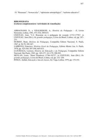 19. “Rousseau”, “homunculus”, “optimismo antropológico”, “realismo educativo”.
BIBLIOGRAFIA
(Leituras complementares/ Actividades de remediação)
ABBAGNANO, N., e VISALBERGHI, A., História da Pedagogia – II, Livros
Horizonte, Lisboa, 1981, 471-510; 589-615.
CHÂTEAU, Jean, “J.-J. Rousseau ou a pedagogia da vocação (1712-1778)”, in
CHÂTEAU, Jean (Dir.), Os grandes pedagogos, Livros do Brasil, Lisboa, s/d, pp. 187-
231.
HUBERT, René, História da Pedagogia, Companhia Editora Nacional, S. Paulo,
1967, p. 56-78; 245-267.
LARROYO, Francisco, História Geral da Pedagogia, Editora Mestre Jou, S. Paulo,
1970, pp. 525-544; 587-594; 605-615.
LUZURIAGA, Lorenzo, História da Educação e da Pedagogia, Companhia Editora
Nacional, São Paulo, 1963, pp. 149-157; 161-179; 200-203.
MEYLAN, Louis, “Henri Pestalozzi (1746-1827)”, in CHÂTEAU, Jean (Dir.), Os
grandes pedagogos, Livros do Brasil, Lisboa, s/d, pp. 232- 250.
PONCE, Anibal, Educação e luta de classes, Ed. Vega, Lisboa, 1979, pp. 175-191.
Casimiro Amado, História da Pedagogia e da Educação – Guião para acompanhamento das aulas, Univ. de Évora 2007
167
 