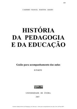 CASIMIRO MANUEL MARTINS AMADO
HISTÓRIA
DA PEDAGOGIA
E DA EDUCAÇÃO
Guião para acompanhamento das aulas
II PARTE
UNIVERSIDADE DE ÉVORA
2007
Casimiro Amado, História da Pedagogia e da Educação – Guião para acompanhamento das aulas, Univ. de Évora 2007
168
 