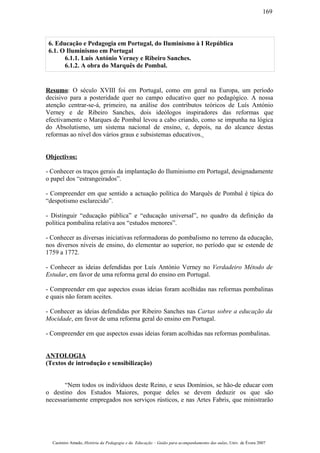 6. Educação e Pedagogia em Portugal, do Iluminismo à I República
6.1. O Iluminismo em Portugal
6.1.1. Luís António Verney e Ribeiro Sanches.
6.1.2. A obra do Marquês de Pombal.
Resumo: O século XVIII foi em Portugal, como em geral na Europa, um período
decisivo para a posteridade quer no campo educativo quer no pedagógico. A nossa
atenção centrar-se-á, primeiro, na análise dos contributos teóricos de Luís António
Verney e de Ribeiro Sanches, dois ideólogos inspiradores das reformas que
efectivamente o Marques de Pombal levou a cabo criando, como se impunha na lógica
do Absolutismo, um sistema nacional de ensino, e, depois, na do alcance destas
reformas ao nível dos vários graus e subsistemas educativos.
Objectivos:
- Conhecer os traços gerais da implantação do Iluminismo em Portugal, designadamente
o papel dos “estrangeirados”.
- Compreender em que sentido a actuação política do Marquês de Pombal é típica do
“despotismo esclarecido”.
- Distinguir “educação pública” e “educação universal”, no quadro da definição da
política pombalina relativa aos “estudos menores”.
- Conhecer as diversas iniciativas reformadoras do pombalismo no terreno da educação,
nos diversos níveis de ensino, do elementar ao superior, no período que se estende de
1759 a 1772.
- Conhecer as ideias defendidas por Luís António Verney no Verdadeiro Método de
Estudar, em favor de uma reforma geral do ensino em Portugal.
- Compreender em que aspectos essas ideias foram acolhidas nas reformas pombalinas
e quais não foram aceites.
- Conhecer as ideias defendidas por Ribeiro Sanches nas Cartas sobre a educação da
Mocidade, em favor de uma reforma geral do ensino em Portugal.
- Compreender em que aspectos essas ideias foram acolhidas nas reformas pombalinas.
ANTOLOGIA
(Textos de introdução e sensibilização)
“Nem todos os indivíduos deste Reino, e seus Domínios, se hão-de educar com
o destino dos Estudos Maiores, porque deles se devem deduzir os que são
necessariamente empregados nos serviços rústicos, e nas Artes Fabris, que ministrarão
Casimiro Amado, História da Pedagogia e da Educação – Guião para acompanhamento das aulas, Univ. de Évora 2007
169
 