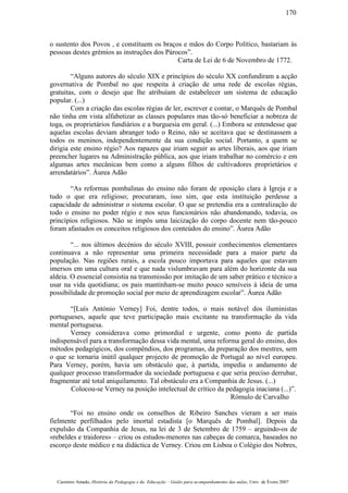o sustento dos Povos , e constituem os braços e mãos do Corpo Político, bastariam às
pessoas destes grémios as instruções dos Párocos”.
Carta de Lei de 6 de Novembro de 1772.
“Alguns autores do século XIX e princípios do século XX confundiram a acção
governativa de Pombal no que respeita à criação de uma rede de escolas régias,
gratuitas, com o desejo que lhe atribuíam de estabelecer um sistema de educação
popular. (...)
Com a criação das escolas régias de ler, escrever e contar, o Marquês de Pombal
não tinha em vista alfabetizar as classes populares mas tão-só beneficiar a nobreza de
toga, os proprietários fundiários e a burguesia em geral. (...) Embora se entendesse que
aquelas escolas deviam abranger todo o Reino, não se aceitava que se destinassem a
todos os meninos, independentemente da sua condição social. Portanto, a quem se
dirigia este ensino régio? Aos rapazes que iriam seguir as artes liberais, aos que iriam
preencher lugares na Administração pública, aos que iriam trabalhar no comércio e em
algumas artes mecânicas bem como a alguns filhos de cultivadores proprietários e
arrendatários”. Áurea Adão
“As reformas pombalinas do ensino não foram de oposição clara à Igreja e a
tudo o que era religioso; procuraram, isso sim, que esta instituição perdesse a
capacidade de administrar o sistema escolar. O que se pretendia era a centralização de
todo o ensino no poder régio e nos seus funcionários não abandonando, todavia, os
princípios religiosos. Não se impôs uma laicização do corpo docente nem tão-pouco
foram afastados os conceitos religiosos dos conteúdos do ensino”. Áurea Adão
“... nos últimos decénios do século XVIII, possuir conhecimentos elementares
continuava a não representar uma primeira necessidade para a maior parte da
população. Nas regiões rurais, a escola pouco importava para aqueles que estavam
imersos em uma cultura oral e que nada vislumbravam para além do horizonte da sua
aldeia. O essencial consistia na transmissão por imitação de um saber prático e técnico a
usar na vida quotidiana; os pais mantinham-se muito pouco sensíveis à ideia de uma
possibilidade de promoção social por meio de aprendizagem escolar”. Áurea Adão
“[Luís António Verney] Foi, dentre todos, o mais notável dos iluministas
portugueses, aquele que teve participação mais excitante na transformação da vida
mental portuguesa.
Verney considerava como primordial e urgente, como ponto de partida
indispensável para a transformação dessa vida mental, uma reforma geral do ensino, dos
métodos pedagógicos, dos compêndios, dos programas, da preparação dos mestres, sem
o que se tornaria inútil qualquer projecto de promoção de Portugal ao nível europeu.
Para Verney, porém, havia um obstáculo que, à partida, impedia o andamento de
qualquer processo transformador da sociedade portuguesa e que seria preciso derrubar,
fragmentar até total aniquilamento. Tal obstáculo era a Companhia de Jesus. (...)
Colocou-se Verney na posição intelectual de crítico da pedagogia inaciana (...)”.
Rómulo de Carvalho
“Foi no ensino onde os conselhos de Ribeiro Sanches vieram a ser mais
fielmente perfilhados pelo imortal estadista [o Marquês de Pombal]. Depois da
expulsão da Companhia de Jesus, na lei de 3 de Setembro de 1759 – arguindo-os de
«rebeldes e traidores» – criou os estudos-menores nas cabeças de comarca, baseados no
escorço deste médico e na didáctica de Verney. Criou em Lisboa o Colégio dos Nobres,
Casimiro Amado, História da Pedagogia e da Educação – Guião para acompanhamento das aulas, Univ. de Évora 2007
170
 