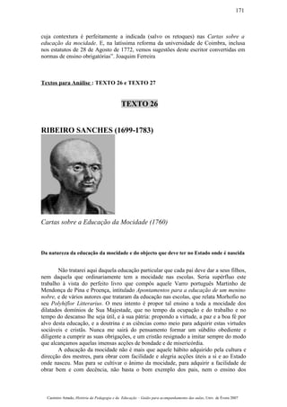 cuja contextura é perfeitamente a indicada (salvo os retoques) nas Cartas sobre a
educação da mocidade. E, na latíssima reforma da universidade de Coimbra, inclusa
nos estatutos de 28 de Agosto de 1772, vemos sugestões deste escritor convertidas em
normas de ensino obrigatórias”. Joaquim Ferreira
Textos para Análise : TEXTO 26 e TEXTO 27
TEXTO 26
RIBEIRO SANCHES (1699-1783)
Cartas sobre a Educação da Mocidade (1760)
Da natureza da educação da mocidade e do objecto que deve ter no Estado onde é nascida
Não tratarei aqui daquela educação particular que cada pai deve dar a seus filhos,
nem daquela que ordinariamente tem a mocidade nas escolas. Seria supérfluo este
trabalho à vista do perfeito livro que compôs aquele Varro português Martinho de
Mendonça de Pina e Proença, intitulado Apontamentos para a educação de um menino
nobre, e de vários autores que trataram da educação nas escolas, que relata Morhofio no
seu Polyhiflor Litterarius. O meu intento é propor tal ensino a toda a mocidade dos
dilatados domínios de Sua Majestade, que no tempo da ocupação e do trabalho e no
tempo do descanso lhe seja útil, e à sua pátria: propondo a virtude, a paz e a boa fé por
alvo desta educação, e a doutrina e as ciências como meio para adquirir estas virtudes
sociáveis e cristãs. Nunca me sairá do pensamento formar um súbdito obediente e
diligente a cumprir as suas obrigações, e um cristão resignado a imitar sempre do modo
que alcançamos aquelas imensas acções de bondade e de misericórdia.
A educação da mocidade não é mais que aquele hábito adquirido pela cultura e
direcção dos mestres, para obrar com facilidade e alegria acções úteis a si e ao Estado
onde nasceu. Mas para se cultivar o ânimo da mocidade, para adquirir a facilidade de
obrar bem e com decência, não basta o bom exemplo dos pais, nem o ensino dos
Casimiro Amado, História da Pedagogia e da Educação – Guião para acompanhamento das aulas, Univ. de Évora 2007
171
 