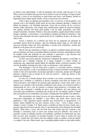 se observa esta indocilidade. A mãe do jornaleiro não cessará, cada dia que vê ir seu
filho à escola, de lembrar-lhe que tem um tio frade ou cura em tal lugar. O rapaz já quer
ser frade; e como só no eclesiástico se acha honra sem fazer o pai despesa, bastam as
Inquirições para chegar àquele estado, e ficar a casa do pai sem sucessor.
Todo o rapaz ou rapariga que aprendeu a ler e a escrever, se há-de ganhar o seu
sustento com o seu trabalho, perde muito da sua força enquanto aprende, e adquire um
hábito de preguiça e de liberdade desonesta. Como são os mestres de ler e escrever
homens rudes, ignorantes, sem criação nem conhecimento algum da natureza humana,
têm aqueles meninos três horas pela manhã e três de tarde, assentados, sem bulir,
sempre tremendo e temendo. Perdem a força dos membros, aquela desenvoltura natural,
porque a agitação, o movimento e a inconstância é própria da idade da meninice; e não
convém uma educação tão mole a quem há-de servir à república, de pés e de mãos, por
toda à vida.
Assim o ministro ou o tribunal que havia de ter inspecção da educação da
mocidade, parece havia de ordenar: «que em nenhuma aldeia, lugar ou vila onde não
houvesse duzentos fogos não fosse permitido, a secular nem eclesiástico, ensinar por
dinheiro ou de graça a ler ou a escrever».
Mas já vejo que clamariam os bispos e os párocos e também muitos devotos que,
pela lei proposta, era tratar a mocidade plebeia em bestas silvestres, destituída do ensino
da religião cristã, não podendo ler nem entender o catecismo; e que ficavam sem
principio algum de humanidade, nem de virtude ou obediência.
Se estes, que assim arguirem, soubessem a obrigação dos párocos e sacristães; se
soubessem que o trabalho corporal, ter o ânimo ocupado é a maior virtude; se
soubessem que, adquirindo aquele hábito de trabalhar desde a primeira meninice, lhes
serviria da melhor instrução por toda a vida: se retratariam, e não clamariam.
Nos domingos e dias de festa devia o pároco e o sacristão ensinar a doutrina
cristã a estes meninos; e com a sua diligência ficaria o menino instruído na obrigação de
cristão. E não seria necessária a escola para aprender o catecismo, porque esta obrigação
pertence à Igreja e não ao mestre de ler nem de escrever – ainda que abaixo se lhe
imporá esta obrigação.
Se uma vez o Estado abraçar fazer executar a lei acima, conceberá no mesmo
instante que o trabalho e a indústria se devem considerar como base do Estado civil.
É-lhe necessária a providência de procurar pela agricultura e pelas artes onde o povo
adquira o seu sustento; é-lhe necessário estabelecer, pelo menos, um comércio interior e
comunicação de vila a vila, de comarca a comarca, para promover a circulação: que,
sem ela, não continuará o trabalho do povo, nem a Indústria. Em uma palavra, era
necessário para estabelecer a proibição das escolas de ler, nas aldeias, gastar o Estado
uma certa parte do seu rendimento na erecção e fundamentos do trabalho e da indústria.
Não necessitaria esta classe do povo de outra educação do que os pais e mães
estivessem empregados no trabalho; e seus filhos, não tendo outro recurso para
ganharem a vida, seguiriam aquele caminho que exercitavam os progenitores e os
tutores. Quem trabalha faz um acto virtuoso, evita o ócio – vício o maior, contra a
religião e contra o Estado. E S. Bento achou o trabalho de mãos de tanta virtude, que o
pós por regra de sete horas cada dia. Isto é o que basta para a boa educação da mocidade
plebeia. Além disso, o povo não faz boas nem más acções que por costume e por
imitação; e raríssimas vezes se move por sistema nem por reflexão: será cortês ou
grosseiro, sisudo ou ralhador, pacífico ou insultador, conforme for tratado pelo seu cura,
pelo seu juiz; pelo escudeiro ou lavrador honrado. O povo imita as acções dos seus
maiores. A gente das vilas imita o trato das cidades à roda; as cidades o trato da capital;
e a capital o da corte. Deste modo, que a mocidade plebeia tenha ou não tenha mestre,
Casimiro Amado, História da Pedagogia e da Educação – Guião para acompanhamento das aulas, Univ. de Évora 2007
173
 