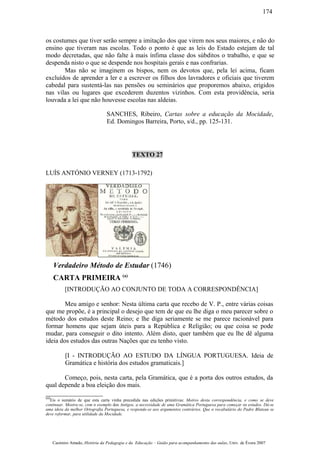 os costumes que tiver serão sempre a imitação dos que virem nos seus maiores, e não do
ensino que tiveram nas escolas. Todo o ponto é que as leis do Estado estejam de tal
modo decretadas, que não falte à mais ínfima classe dos súbditos o trabalho, e que se
despenda nisto o que se despende nos hospitais gerais e nas confrarias.
Mas não se imaginem os bispos, nem os devotos que, pela lei acima, ficam
excluídos de aprender a ler e a escrever os filhos dos lavradores e oficiais que tiverem
cabedal para sustentá-las nas pensões ou seminários que proporemos abaixo, erigidos
nas vilas ou lugares que excederem duzentos vizinhos. Com esta providência, seria
louvada a lei que não houvesse escolas nas aldeias.
SANCHES, Ribeiro, Cartas sobre a educação da Mocidade,
Ed. Domingos Barreira, Porto, s/d., pp. 125-131.
TEXTO 27
LUÍS ANTÓNIO VERNEY (1713-1792)
Verdadeiro Método de Estudar (1746)
CARTA PRIMEIRA (a)
[INTRODUÇÃO AO CONJUNTO DE TODA A CORRESPONDÊNCIA]
Meu amigo e senhor: Nesta última carta que recebo de V. P., entre várias coisas
que me propõe, é a principal o desejo que tem de que eu lhe diga o meu parecer sobre o
método dos estudos deste Reino; e lhe diga seriamente se me parece racionável para
formar homens que sejam úteis para a República e Religião; ou que coisa se pode
mudar, para conseguir o dito intento. Além disto, quer também que eu lhe dê alguma
ideia dos estudos das outras Nações que eu tenho visto.
[I - INTRODUÇÃO AO ESTUDO DA LÍNGUA PORTUGUESA. Ideia de
Gramática e história dos estudos gramaticais.]
Começo, pois, nesta carta, pela Gramática, que é a porta dos outros estudos, da
qual depende a boa eleição dos mais.
(a)
Eis o sumário de que esta carta vinha precedida nas edições primitivas: Motivo desta correspondência, e como se deve
continuar. Mostra-se, com o exemplo dos Antigos, a necessidade de uma Gramática Portuguesa para começar os estudos. Dá-se
uma ideia da melhor Ortografia Portuguesa, e responde-se aos argumentos contrários. Que o vocabulário do Padre Bluteau se
deve reformar, para utilidade da Mocidade.
Casimiro Amado, História da Pedagogia e da Educação – Guião para acompanhamento das aulas, Univ. de Évora 2007
174
 