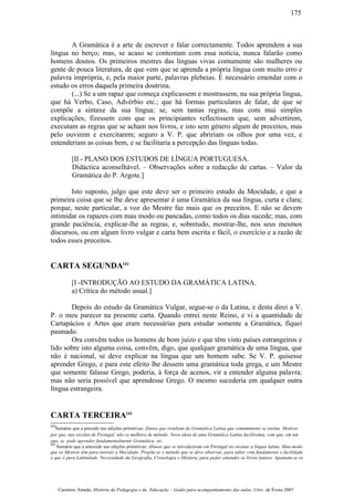 A Gramática é a arte de escrever e falar correctamente. Todos aprendem a sua
língua no berço; mas, se acaso se contentam com essa notícia, nunca falarão como
homens doutos. Os primeiros mestres das línguas vivas comumente são mulheres ou
gente de pouca literatura, de que vem que se aprenda a própria língua com muito erro e
palavra imprópria, e, pela maior parte, palavras plebeias. É necessário emendar com o
estudo os erros daquela primeira doutrina.
(...) Se a um rapaz que começa explicassem e mostrassem, na sua própria língua,
que há Verbo, Caso, Advérbio etc.; que há formas particulares de falar, de que se
compõe a sintaxe da sua língua; se, sem tantas regras, mas com mui simples
explicações, fizessem com que os principiantes reflectissem que, sem advertirem,
executam as regras que se acham nos livros, e isto sem género algum de preceitos, mas
pelo ouvirem e exercitarem; seguro a V. P. que abririam os olhos por uma vez, e
entenderiam as coisas bem, e se facilitaria a percepção das línguas todas.
[II - PLANO DOS ESTUDOS DE LÍNGUA PORTUGUESA.
Didáctica aconselhável. – Observações sobre a redacção de cartas. – Valor da
Gramática do P. Argote.]
Isto suposto, julgo que este deve ser o primeiro estudo da Mocidade, e que a
primeira coisa que se lhe deve apresentar é uma Gramática da sua língua, curta e clara;
porque, neste particular, a voz do Mestre faz mais que os preceitos. E não se devem
intimidar os rapazes com mau modo ou pancadas, como todos os dias sucede; mas, com
grande paciência, explicar-lhe as regras, e, sobretudo, mostrar-lhe, nos seus mesmos
discursos, ou em algum livro vulgar e carta bem escrita e fácil, o exercício e a razão de
todos esses preceitos.
CARTA SEGUNDA(a)
[I -INTRODUÇÃO AO ESTUDO DA GRAMÁTICA LATINA.
a) Crítica do método usual.]
Depois do estudo da Gramática Vulgar, segue-se o da Latina, e desta direi a V.
P. o meu parecer na presente carta. Quando entrei neste Reino, e vi a quantidade de
Cartapácios e Artes que eram necessárias para estudar somente a Gramática, fiquei
pasmado.
Ora convêm todos os homens de bom juízo e que têm visto países estrangeiros e
lido sobre isto alguma coisa, convêm, digo, que qualquer gramática de uma língua, que
não é nacional, se deve explicar na língua que um homem sabe. Se V. P. quisesse
aprender Grego, e para este efeito lhe dessem uma gramática toda grega, e um Mestre
que somente falasse Grego, poderia, à força de acenos, vir a entender alguma palavra:
mas não seria possível que aprendesse Grego. O mesmo sucederia em qualquer outra
língua estrangeira.
CARTA TERCEIRA(a)
(a)
Sumário que a precede nas edições primitivas: Danos que resultam da Gramática Latina que comummente se ensina. Motivos
por que, nas escolas de Portugal, não se melhora de método. Nova ideia de uma Gramática Latina facilíssima, com que, em um
ano, se pode aprender fundamentalmente Gramática. etc.
(a)
Sumário que a antecede nas edições primitivas: Abusos que se introduziram em Portugal no ensinar a língua latina. Mau modo
que os Mestres têm para instruir a Mocidade. Propõe-se o método que se deve observar, para saber com fundamento e facilidade
o que é pura Latinidade. Necessidade da Geografia, Cronologia e História, para poder entender os livros latinos. Apontam-se os
Casimiro Amado, História da Pedagogia e da Educação – Guião para acompanhamento das aulas, Univ. de Évora 2007
175
 