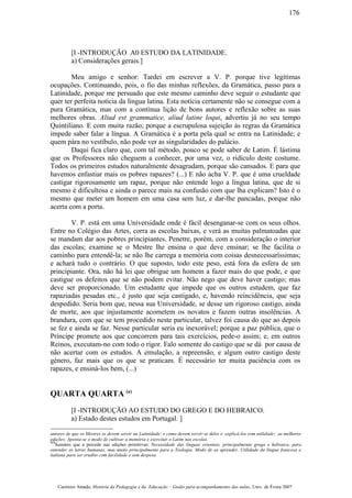 [I -INTRODUÇÃO A0 ESTUDO DA LATINIDADE.
a) Considerações gerais.]
Meu amigo e senhor: Tardei em escrever a V. P. porque tive legítimas
ocupações. Continuando, pois, o fio das minhas reflexões, da Gramática, passo para a
Latinidade, porque me persuado que este mesmo caminho deve seguir o estudante que
quer ter perfeita notícia da língua latina. Esta notícia certamente não se consegue com a
pura Gramática, mas com a contínua lição de bons autores e reflexão sobre as suas
melhores obras. Aliud est grammatice, aliud latine loqui, advertiu já no seu tempo
Quintiliano. E com muita razão; porque a escrupulosa sujeição às regras da Gramática
impede saber falar a língua. A Gramática é a porta pela qual se entra na Latinidade; e
quem pára no vestíbulo, não pode ver as singularidades do palácio.
Daqui fica claro que, com tal método, pouco se pode saber de Latim. É lástima
que os Professores não cheguem a conhecer, por uma vez, o ridículo deste costume.
Todos os primeiros estudos naturalmente desagradam, porque são cansados. E para que
havemos enfastiar mais os pobres rapazes? (...) E não acha V. P. que é uma crueldade
castigar rigorosamente um rapaz, porque não entende logo a língua latina, que de si
mesmo é dificultosa e ainda o parece mais na confusão com que lha explicam? Isto é o
mesmo que meter um homem em uma casa sem luz, e dar-lhe pancadas, porque não
acerta com a porta.
V. P. está em uma Universidade onde é fácil desenganar-se com os seus olhos.
Entre no Colégio das Artes, corra as escolas baixas, e verá as muitas palmatoadas que
se mandam dar aos pobres principiantes. Penetre, porém, com a consideração o interior
das escolas; examine se o Mestre lhe ensina o que deve ensinar; se lhe facilita o
caminho para entendê-la; se não lhe carrega a memória com coisas desnecessaríssimas;
e achará tudo o contrário. O que suposto, todo este peso, está fora da esfera de um
principiante. Ora, não há lei que obrigue um homem a fazer mais do que pode, e que
castigue os defeitos que se não podem evitar. Não nego que deve haver castigo; mas
deve ser proporcionado. Um estudante que impede que os outros estudem, que faz
rapaziadas pesadas etc., é justo que seja castigado, e, havendo reincidência, que seja
despedido. Seria bom que, nessa sua Universidade, se desse um rigoroso castigo, ainda
de morte, aos que injustamente acometem os novatos e fazem outras insolências. A
brandura, com que se tem procedido neste particular, talvez foi causa do que ao depois
se fez e ainda se faz. Nesse particular seria eu inexorável; porque a paz pública, que o
Príncipe promete aos que concorrem para tais exercícios, pede-o assim; e, em outros
Reinos, executam-no com todo o rigor. Falo somente do castigo que se dá por causa de
não acertar com os estudos. A emulação, a repreensão, e algum outro castigo deste
género, faz mais que os que se praticam. É necessário ter muita paciência com os
rapazes, e ensiná-los bem, (...)
QUARTA QUARTA (a)
[I -INTRODUÇÃO AO ESTUDO DO GREGO E DO HEBRAICO.
a) Estado destes estudos em Portugal. ]
autores de que os Mestres se devem servir na Latinidade; e como devem servir-se deles e explicá-los com utilidade; as melhores
edições. Aponta-se o modo de cultivar a memória e exercitar o Latim nas escolas.
(a)
Sumário que a precede nas edições primitivas: Necessidade das línguas orientais, principalmente grega e hebraica, para
entender as letras humanas, mas muito principalmente para a Teologia. Modo de as aprender, Utilidade da língua francesa e
italiana para ser erudito com facilidade e sem despesa.
Casimiro Amado, História da Pedagogia e da Educação – Guião para acompanhamento das aulas, Univ. de Évora 2007
176
 