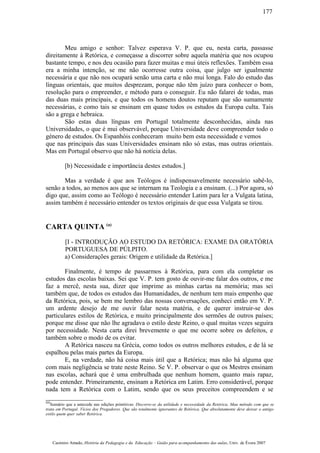 Meu amigo e senhor: Talvez esperava V. P. que eu, nesta carta, passasse
direitamente à Retórica, e começasse a discorrer sobre aquela matéria que nos ocupou
bastante tempo, e nos deu ocasião para fazer muitas e mui úteis reflexões. Também essa
era a minha intenção, se me não ocorresse outra coisa, que julgo ser igualmente
necessária e que não nos ocupará senão uma carta e não mui longa. Falo do estudo das
línguas orientais, que muitos desprezam, porque não têm juízo para conhecer o bom,
resolução para o empreender, e método para o conseguir. Eu não falarei de todas, mas
das duas mais principais, e que todos os homens doutos reputam que são sumamente
necessárias, e como tais se ensinam em quase todos os estudos da Europa culta. Tais
são a grega e hebraica.
São estas duas línguas em Portugal totalmente desconhecidas, ainda nas
Universidades, o que é mui observável, porque Universidade deve compreender todo o
género de estudos. Os Espanhóis conheceram muito bem esta necessidade e vemos
que nas principais das suas Universidades ensinam não só estas, mas outras orientais.
Mas em Portugal observo que não há notícia delas.
[b) Necessidade e importância destes estudos.]
Mas a verdade é que aos Teólogos é indispensavelmente necessário sabê-lo,
senão a todos, ao menos aos que se internam na Teologia e a ensinam. (...) Por agora, só
digo que, assim como ao Teólogo é necessário entender Latim para ler a Vulgata latina,
assim também é necessário entender os textos originais de que essa Vulgata se tirou.
CARTA QUINTA (a)
[I - INTRODUÇÃO AO ESTUDO DA RETÓRICA: EXAME DA ORATÓRIA
PORTUGUESA DE PÚLPITO.
a) Considerações gerais: Origem e utilidade da Retórica.]
Finalmente, é tempo de passarmos à Retórica, para com ela completar os
estudos das escolas baixas. Sei que V. P. tem gosto de ouvir-me falar dos outros, e me
faz a mercê, nesta sua, dizer que imprime as minhas cartas na memória; mas sei
também que, de todos os estudos das Humanidades, de nenhum tem mais empenho que
da Retórica, pois, se bem me lembro das nossas conversações, conheci então em V. P.
um ardente desejo de me ouvir falar nesta matéria, e de querer instruir-se dos
particulares estilos de Retórica, e muito principalmente dos sermões de outros países;
porque me disse que não lhe agradava o estilo deste Reino, o qual muitas vezes seguira
por necessidade. Nesta carta direi brevemente o que me ocorre sobre os defeitos, e
também sobre o modo de os evitar.
A Retórica nasceu na Grécia, como todos os outros melhores estudos, e de lá se
espalhou pelas mais partes da Europa.
E, na verdade, não há coisa mais útil que a Retórica; mas não há alguma que
com mais negligência se trate neste Reino. Se V. P. observar o que os Mestres ensinam
nas escolas, achará que é uma embrulhada que nenhum homem, quanto mais rapaz,
pode entender. Primeiramente, ensinam a Retórica em Latim. Erro considerável, porque
nada tem a Retórica com o Latim, sendo que os seus preceitos compreendem e se
(a)
Sumário que a antecede nas edições primitivas: Discorre-se da utilidade e necessidade da Retórica, Mau método com que se
trata em Portugal. Vícios dos Pregadores. Que são totalmente ignorantes de Retórica. Que absolutamente deve deixar o antigo
estilo quem quer saber Retórica.
Casimiro Amado, História da Pedagogia e da Educação – Guião para acompanhamento das aulas, Univ. de Évora 2007
177
 