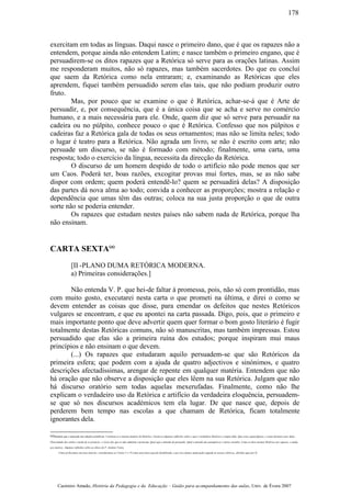 exercitam em todas as línguas. Daqui nasce o primeiro dano, que é que os rapazes não a
entendem, porque ainda não entendem Latim; e nasce também o primeiro engano, que é
persuadirem-se os ditos rapazes que a Retórica só serve para as orações latinas. Assim
me responderam muitos, não só rapazes, mas também sacerdotes. Do que eu concluí
que saem da Retórica como nela entraram; e, examinando as Retóricas que eles
aprendem, fiquei também persuadido serem elas tais, que não podiam produzir outro
fruto.
Mas, por pouco que se examine o que é Retórica, achar-se-á que é Arte de
persuadir, e, por consequência, que é a única coisa que se acha e serve no comércio
humano, e a mais necessária para ele. Onde, quem diz que só serve para persuadir na
cadeira ou no púlpito, conhece pouco o que é Retórica. Confesso que nos púlpitos e
cadeiras faz a Retórica gala de todas os seus ornamentos; mas não se limita neles; todo
o lugar é teatro para a Retórica. Não agrada um livro, se não é escrito com arte; não
persuade um discurso, se não é formado com método; finalmente, uma carta, uma
resposta; todo o exercício da língua, necessita da direcção da Retórica.
O discurso de um homem despido de todo o artifício não pode menos que ser
um Caos. Poderá ter, boas razões, excogitar provas mui fortes, mas, se as não sabe
dispor com ordem; quem poderá entendê-lo? quem se persuadirá delas? A disposição
das partes dá nova alma ao todo; convida a conhecer as proporções; mostra a relação e
dependência que umas têm das outras; coloca na sua justa proporção o que de outra
sorte não se poderia entender.
Os rapazes que estudam nestes países não sabem nada de Retórica, porque lha
não ensinam.
CARTA SEXTA(a)
[II -PLANO DUMA RETÓRICA MODERNA.
a) Primeiras considerações.]
Não entenda V. P. que hei-de faltar à promessa, pois, não só com prontidão, mas
com muito gosto, executarei nesta carta o que prometi na última, e direi o como se
devem entender as coisas que disse, para emendar os defeitos que nestes Retóricos
vulgares se encontram, e que eu apontei na carta passada. Digo, pois, que o primeiro e
mais importante ponto que deve advertir quem quer formar o bom gosto literário é fugir
totalmente destas Retóricas comuns, não só manuscritas, mas também impressas. Estou
persuadido que elas são a primeira ruína dos estudos; porque inspiram mui maus
princípios e não ensinam o que devem.
(...) Os rapazes que estudaram aquilo persuadem-se que são Retóricos da
primeira esfera; que podem com a ajuda de quatro adjectivos e sinónimos, e quatro
descrições afectadíssimas, arengar de repente em qualquer matéria. Entendem que não
há oração que não observe a disposição que eles lêem na sua Retórica. Julgam que não
há discurso oratório sem todas aquelas mexerufadas. Finalmente, como não lhe
explicam o verdadeiro uso da Retórica e artifício da verdadeira eloquência, persuadem-
se que só nos discursos académicos tem ela lugar. De que nasce que, depois de
perderem bem tempo nas escolas a que chamam de Retórica, ficam totalmente
ignorantes dela.
(a)Sumário que a antecede nas edições primitivas: Continua-se a mesma matéria da Retórica. Fazem-se algumas reflexões sobre o que é verdadeira Retórica e origem dela. Que coisa sejam figuras, e como devemos usar delas.
Diversidade dos estilos e modo de os praticar; e vícios dos que os não admitem e praticam. Qual seja o método de persuadir. Qual o método dos panegíricos e outros sermões. Como se deve ensinar Retórica aos rapazes, e ainda
aos mestres. Algumas reflexões sobre as obras do P. António Vieira.
Como já dissemos em nota anterior, consideramos as Cartas V e VI como uma única que foi desdobrada, e por isso damos numeração seguida às nossas rubricas, abrindo aqui por II.
Casimiro Amado, História da Pedagogia e da Educação – Guião para acompanhamento das aulas, Univ. de Évora 2007
178
 
