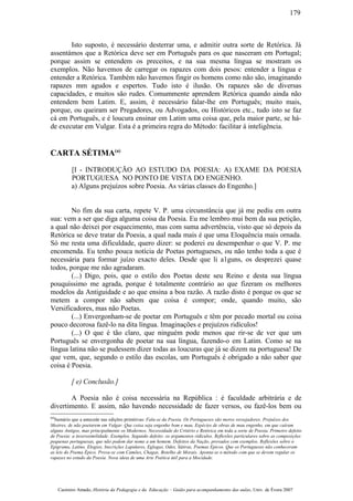 Isto suposto, é necessário desterrar uma, e admitir outra sorte de Retórica. Já
assentámos que a Retórica deve ser em Português para os que nasceram em Portugal;
porque assim se entendem os preceitos, e na sua mesma língua se mostram os
exemplos. Não havemos de carregar os rapazes com dois pesos: entender a língua e
entender a Retórica. Também não havemos fingir os homens como não são, imaginando
rapazes mm agudos e espertos. Tudo isto é ilusão. Os rapazes são de diversas
capacidades, e muitos são rudes. Comummente aprendem Retórica quando ainda não
entendem bem Latim. E, assim, é necessário falar-lhe em Português; muito mais,
porque, ou queiram ser Pregadores, ou Advogados, ou Históricos etc., tudo isto se faz
cá em Português, e é loucura ensinar em Latim uma coisa que, pela maior parte, se há-
de executar em Vulgar. Esta é a primeira regra do Método: facilitar á inteligência.
CARTA SÉTIMA(a)
[I - INTRODUÇÃO AO ESTUDO DA POESIA: A) EXAME DA POESIA
PORTUGUESA NO PONTO DE VISTA DO ENGENHO.
a) Alguns prejuízos sobre Poesia. As várias classes do Engenho.]
No fim da sua carta, repete V. P. uma circunstância que já me pediu em outra
sua: vem a ser que diga alguma coisa da Poesia. Eu me lembro mui bem da sua petição,
a qual não deixei por esquecimento, mas com suma advertência, visto que só depois da
Retórica se deve tratar da Poesia, a qual nada mais é que uma Eloquência mais ornada.
Só me resta uma dificuldade, quero dizer: se poderei eu desempenhar o que V. P. me
encomenda. Eu tenho pouca notícia de Poetas portugueses, ou não tenho toda a que é
necessária para formar juízo exacto deles. Desde que li a1guns, os desprezei quase
todos, porque me não agradaram.
(...) Digo, pois, que o estilo dos Poetas deste seu Reino e desta sua língua
pouquíssimo me agrada, porque é totalmente contrário ao que fizeram os melhores
modelos da Antiguidade e ao que ensina a boa razão. A razão disto é porque os que se
metem a compor não sabem que coisa é compor; onde, quando muito, são
Versificadores, mas não Poetas.
(...) Envergonham-se de poetar em Português e têm por pecado mortal ou coisa
pouco decorosa fazê-lo na dita língua. Imaginações e prejuízos ridículos!
(...) O que é tão claro, que ninguém pode menos que rir-se de ver que um
Português se envergonha de poetar na sua língua, fazendo-o em Latim. Como se na
língua latina não se pudessem dizer todas as loucuras que já se dizem na portuguesa! De
que vem, que, segundo o estilo das escolas, um Português é obrigado a não saber que
coisa é Poesia.
[ e) Conclusão.]
A Poesia não é coisa necessária na República : é faculdade arbitrária e de
divertimento. E assim, não havendo necessidade de fazer versos, ou fazê-los bem ou
(a)
Sumário que a antecede nas edições primitivas: Fala-se da Poesia. Os Portugueses são meros versejadores. Prejuízos dos
Mestres, de não poetarem em Vulgar. Que coisa seja engenho bom e mau. Espécies de obras de mau engenho, em que caíram
alguns Antigos, mas principalmente os Modernos. Necessidade do Critério e Retórica em toda a sorte de Poesia. Primeiro defeito
de Poesia: a inverosimilidade. Exemplos. Segundo defeito: os argumentos ridículos. Reflexões particulares sobre as composições
pequenas portuguesas, que não podem dar nome a um homem. Defeitos da Nação, provados com exemplos. Reflexões sobre o
Epigrama, Latino, Elogios, Inscrições Lapidares, Eglogas, Odes, Sátiras, Poemas Epicos. Que os Portugueses não conheceram
as leis do Poema Épico. Prova-se com Camões, Chagas, Botelho de Morais. Aponta-se o método com que se devem regular os
rapazes no estudo da Poesia. Nova ideia de uma Arte Poética útil para a Mocidade.
Casimiro Amado, História da Pedagogia e da Educação – Guião para acompanhamento das aulas, Univ. de Évora 2007
179
 