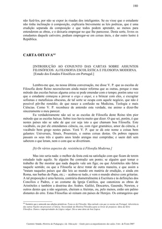 não fazê-los, por não se expor às risadas dos inteligentes. Se eu visse que o estudante
não tinha inclinação à composição, explicaria brevemente as leis poéticas, que é uma
erudição separada da composição e que todos podem aprender, ao menos para
entenderem as obras, e o deixaria empregar no que lhe parecesse. Desta sorte, livres os
estudantes daquele cativeiro, podiam empregar-se em coisas úteis, e dar outro lustre à
República.
CARTA OITAVA(a)
[INTRODUÇÃO AO CONJUNTO DAS CARTAS SOBRE ASSUNTOS
FILOSÓFICOS: A) FILOSOFIA ESCOLÁSTICA E FILOSOFIA MODERNA.
[Estado dos Estudos Filosóficos em Portugal.]
Lembro-me que, na nossa última conversação, me disse V. P. que as escolas de
Filosofia deste Reino necessitavam ainda maior reforma que as outras, porque o mau
método das escolas baixas alguma coisa se pode emendar com o tempo; porém uma vez
que o estudante começou a provar o ergo e atqui, e a brincar com eles, e excogitar
sofismas e metafísicas obscuras, de tal sorte se ocupa com aquele negócio, que não é
possível pôr-lhe remédio; de que nasce a confusão na Medicina, Teologia e mais
Ciências. Corno V. P. reconhece de antemão esta verdade, me animo a dizer-lhe
sinceramente o meu parecer.
Eu verdadeiramente não sei se as escolas de Filosofia deste Reino têm pior
método que as escolas baixas. Sobre isso havia muito que dizer. O que sei, porém, é que
nestes países não se sabe de que cor seja isto a que chamam boa Filosofia. Este
vocábulo, ou por ele entendamos ciência, ou, com rigor gramático, amor da ciência, é
vocábulo bem grego nestes países. Verá V. P. que se dá este nome a coisas bem
galantes: Universais, Sinais, Proemiais, e outras coisas destas. Os pobres rapazes
passam os seus três e quatro anos lendo arengas mui compridas; e saem dali sem
saberem o que leram, nem o com que se divertiram.
[b) Os vários aspectos da resistência à Filosofia Moderna.]
Mas isto seria nada: o melhor da festa está na satisfação com que ficam de terem
estudado tudo aquilo. Se alguém lhe contradiz um ponto; se alguém quer tomar o
trabalho de lhe mostrar que nada daquilo vale um figo; ou que Aristóteles não falou
naquele sentido; ou que a Filosofia se deve tratar de outra maneira, e que assim a
"tratam naqueles países que dão leis ao mundo em matéria de erudição, e ainda em
Roma, nas barbas do Papa, etc.; – acabou-se tudo, e vem o mundo abaixo com gritarias.
A tal proposição é urna heresia, contrária diametralmente à Escritura e às definições dos
Concílios e Padres, e ao costume da Igreja Católica, que canonizou as obras de
Aristóteles e também a doutrina dos Árabes. Galilei, Descartes, Gasendo, Newton, e
outros destes que a não seguiram, cheiram a Ateístas, ou, pelo menos, estão um palmo
distantes do erro. Estas Filosofias só reinam em países de Herejes. Os estrangeiros que
(a)
Sumário que a antecede nas edições primitivas: Trata-se da Filosofia. Mau método com que se ensina em Portugal. Advertência
das outras Nações em procurar a Ciência. Necessidade da História Filosófica para se livrar de prejuízos. ldeia da Série
Filosófica. Danos e impropriedades da Lógica vulgar. Dá-se uma ideia da boa Lógica.
Casimiro Amado, História da Pedagogia e da Educação – Guião para acompanhamento das aulas, Univ. de Évora 2007
180
 