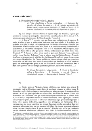 CARTA DÉCIMA(a)
[I - INTRODUÇÃO AO ESTUDO DA FÍSICA.
a) Física Escolástica e Forma Aristotélica: – I. Natureza das
questões da Física Escolástica. – 2. O conceito escolástico da
Forma em face dos textos de Aristóteles, S. Tomás e Cícero. – 3. O
conceito escolástico da Forma em face das definições da Igreja.]
[I.] Meu amigo e senhor: Depois de algum tempo de descanso, é justo que
continue o exercício já começado, e desempenhe a minha palavra. Direi, pois, a V. P.
alguma coisa da principal parte da Filosofia que é a Física, (...).
(...) Já disse a V. P. em outra carta que física era o conhecimento da natureza de
todas a coisas, o que se alcança por meio das suas propriedades e da redução aos
pr6prios princípios. E daqui cuido podia poupar o trabalho de lhe dizer o conceito que
deve formar da Física deste Reino. Mas, como V. P. quer que lhe diga distintamente o
que entendo, e esta carta é consagrada a isso, fá-lo-ei brevemente. O que suposto, digo
que neste Reino não se sabe que coisa é Física, ainda aqueles que falam muito nela.
Querendo V. P. lançar os olhos sobre aquilo a que aqui chamam Física, entenderá
melhor o que lhe digo. Toda esta Física se reduz a tratar da Matéria, Forma e Privação
in abstracto, dos apetites da Matéria, das divisões das Negações, e outras destas coisas
em comum. Depois disso, das Causas também em comum, porque, ainda que prometam
tratar delas em particular, nada menos fazem que isso que prometem, e todo o tempo se
passa em disputar palavras gerais. Com isto se ocupa a Física dos Peripatéticos. Ora é
bem claro que tudo isto são arengas que nada significam, e é disputar de nomes, (...).
[b) Física Escolástica e Experiência: – 1. Como a Escolástica
utiliza a Experiência. – 2. Exemplos: o caso do Vácuo,. a
circulação do sangue. – 3. Improcedência duma tal Física.]
[I.]
(...) Tantos anos de "disputas, tantas subtilezas, não deitam uma oitava de
verdadeiro espírito filosófico, quero dizer, de um juízo prudente e crítico, capaz de
fazer observações úteis e discorrer com fundamento sobre as causas de qualquer efeito
natural. A três ou quatro palavras se reduz toda a sua Filosofia Natural. Pasma um
homem de ver a facilidade com que explicam qualquer fenómeno que se oferece. Fala
V. P. do Raio, e respondem-lhe que se compõe de matéria, forma e privação: a matéria
são os vapores ígneos, nos quais se introduziu a forma de fogo, que o fez romper para a
terra. Isto é quanto pode dizer, segundo os seus princípios, um Peripatético. Diz a
verdade; mas não chega a explicar que coisa é Raio, nem nos faz a mercê de dizer por
que razão a forma de fogo, que em todos os indivíduos é a mesma, na chama suba para
cima, e no raio caia para baixo. E que se chamem" filósofos estes tais! e que condenem
os que observam miudamente a natureza! Se a Física é o conhecimento da natureza,
(a)
Sumário que a antecede nas edições primitivas: Mostra-se que coisa é Física. Que em Portugal não entendem o que é, nem
sabem tratar a Física. Prejuízos dos Peripatéticos; .e danos que resultam da Física da Escola, Excesso da Filosofia moderna, e
principalmente da Física, sobre a antiga. Diversidade entre os mesmos Modernos.. e qual sistema se deve preferir. Necessidade
da Geometria e Aritmética para entender a Física, a qual se deve estudar nas obras das Academias. Prejuízo dos Portugueses de
não quererem ensinar muitas coisas em Vulgar. Dá-se o modo de ordenar um Curso de Física. Dá-se uma ideia de estudar com
método e brevidade toda a Física.
Casimiro Amado, História da Pedagogia e da Educação – Guião para acompanhamento das aulas, Univ. de Évora 2007
182
 