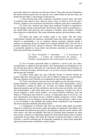 quem mais observou a natureza com discursos aéreos? Tanto sabe um puro Peripatético
dos efeitos naturais quanto sabe um cego de cores: ambos falam do que não viram, um
porque não tem olhos, e outro porque os não quer ter.
(...) Para discorrer bem sobre a natureza é necessário ter juízo claro, com todos
os requisitos para observar bem: observar muito e bem, ou saber-se servir dos que o
fizeram, e fundar os seus raciocínios em princípios evidentes, quais são os matemáticos.
[2.] Nem vale o dizerem que alguns mais modernos recebem as experiências.
Isto são arengas; porque, neste particular, não há meio. Quem recebe as experiências, e,
em virtude delas, quer discorrer, deve renunciar o Peripato; quem abraça o Peripato
deve renunciar as experiências. São coisas totalmente opostas, que uma destrui a outra.
(...)
[4.] Quem não segue esta estrada, perde o seu tempo. Nós não temos
conhecimento imediato das naturezas; unicamente temos dois meios para o conseguir:
observar as propriedades e ver se, mediante alguma resolução, podemos chegar a
conhecer os princípios de que se compõe esta ou aquela entidade física. Este deve ser o
primeiro emprego do Físico: observar e discorrer. Não devemos querer que a natureza
se componha segundo as nossas ideias; mas devemos acomodar as nossas ideias aos
efeitos que observamos na natureza.
[c) Física Escolástica e Autoridade: – 1. O preconceito da
Autoridade. – 2. Limites dos conhecimentos dos Antigos. – 3.
Vastidão e aprofundamento dos conhecimentos dos Modernos.]
[1.] Se os homens quisessem depor os prejuízos e servir-se dos seus olhos,
reconheceriam a verdade do que aqui aponto; mas a preocupação nos Peripatéticos é tal,
que não lhe deixa abrir os olhos para ver o que devem. Que importa que Aristóteles, ou
todos os Filósofos da Grécia, dissessem que o Ar era leve, se estou vendo experiências
que provam que é pesado?
[2.] Quero ainda supor que esses Filósofos fossem os maiores homens do
mundo; nada disso basta para que eu não ceda à evidência e despreze a sua autoridade.
Mas que souberam esses Filósofos em comparação do que nós hoje sabemos?
[3.] Todos estes homens merecem louvor por aquilo que nos deixaram escrito, e
porque chegaram a conhecer alguma coisa que nós hoje temos demonstrada, e talvez
nos indicaram a estrada em outras, etc.. Eu acho, nos antigos Filósofos, espalhados
alguns pensamentos que nós hoje recebemos como certos; mas sem método, sem razão,
sem demonstração, e, pela maior parte, por via de conjectura. Contudo isso, não se
devem comparar, e muito menos preferir., aos nossos Filósofos modernos. Eles não
tinham os Telescópios para observar os astros, os Engiscópios para os invisíveis, e os
mais instrumentos sem número de que o método moderno enriqueceu a Física. Todas
estas máquinas, ou se inventaram no século passado, ou neste presente, e todos os dias
se vão inventando. E que utilidade não resultou destas experiências? que desenganos
não temos alcançado mediante estas observações?
(...) Antigamente os Filósofos não viam nos animais senão aquilo que podem
observar os carniceiros; nas árvores, aquilo que sabem os carpinteiros; não tinham mais
conhecimento das plantas do que pode ter um jardineiro; nem dos metais sabiam outra
coisa senão o que sabe um fundidor. Mas hoje os Filósofos fazem anatomia em todas
estas coisas; e explica-se a disposição orgânica de muitas destas partes como se explica
a disposição de um relógio. Este modo de examinar a natureza tem aberto os olhos aos
Filósofos, e tem-lhe mostrado que da disposição maquinal de várias partes dependem
alguns movimentos que se atribuíam a causas ocultas.
Casimiro Amado, História da Pedagogia e da Educação – Guião para acompanhamento das aulas, Univ. de Évora 2007
183
 