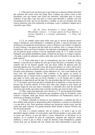(...) Não quero com isto dizer que os que observam a natureza tenham clara ideia
das essências das coisas; estou mui longe disso. Conheço que muitas coisas se têm
descoberto; mas que muitas mais ficam por descobrir, reservadas para os nossos
vindoiros. O que digo é que este meio é o único para descobrir a verdade, com esta
circunstância de mais: que ou nos descobre a verdade, ou não nos lisonjeia com uma
ciência mentirosa; pois nele claramente se distingue o que é verdadeiro, daquilo que é
verosímil e que é falso.
[d) Da Física Escolástica à Física Moderna: – 1.
Obscuridade e clareza. – 2. As duas espécies de Física Moderna: a
corrente hipotética e a corrente experimental. – 3. Física sem
sistema.]
[1.] E, na verdade, nunca pude sofrer estes que se servem de palavras pouco
usuais e inteligíveis, nem distinguem o verdadeiro do falso, o claro do duvidoso, mas
recolhem-se ao sagrado de certas palavras, como os Hebreus à sua Cabala e os Egípcios
às suas Crónicas, e até parece que têm medo de se explicar. Este é o comum vício dos
aristotélicos: toda a sua Física é mistério; são altíssimas contemplações, cobertas com o
véu de palavras pouco comuns e fora do significado usual. Se V. P. traduz em bom
Português uma opinião peripatética, perde a metade da sua força; se a chega a explicar,
e lhe pede a razão de cada parte, perde-a toda. Que sorte de Filosofia é esta que não se
pode explicar?
(...) A Física nada mais é que as consequências que tira a razão dos efeitos
naturais, e estas devem-se explicar de sorte que os que têm juízo as entendam. Eu logo
suspeito mal de um homem quando vejo que busca rodeio de palavras para me
persuadir alguma coisa. Se a razão é boa, não necessita adornos; se o não é, não se deve
usar na Física, nem em nenhuma ciência. Se eu falo a um homem em matéria, forma e
privação, actos primeiros e segundos, acções educativas, etc., isto é uma salada tal, que
estou certo não entenderá palavra. Pelo contrário, se lhe aponto ou mostro as
experiências que se fizeram nesta ou naquela matéria, e lhe explico as consequências
que daqui se tiram, cuido que me há-de entender; e, se for homem que se aplica,
facilmente se capacitará do que lhe digo. Por este princípio digo da Física o que já disse
a V. P. da Lógica: que Física que não se entende deve-se desprezar, e coisas que não se
provam não se devem admitir. O Físico deve falar claro; propor as suas razões em
qualquer língua de sorte que todos o entendam; e, sobretudo, deve estar tão advertido
nas provas que recebe, que sejam como a moeda corrente, que corre em todo o país.
[2.] Mas, ainda neste particular, devo advertir a V. P. que há grande diversidade
entre uns e outros Modernos. Os primeiros que sacudiram o jugo de Aristóteles, como
Cartésio e Gasendo, ainda que fossem Anti-Aristotélicos nos fundamentos, muito se
inclinavam ao Peripato no método.
(...) Depois, rafinando os homens os seus pensamentos, e achando que não se
deve admitir nada sem prova, desprezaram todas as hipóteses, e uniram-se à experiência
e ao que dela se tira. Antes quiseram confessar que ignoravam muitas coisas, que dar
razões que nada valessem. Foi grande protector deste método o famoso Newton, nos
fins do século passado.
[3.] Este é o sistema moderno: não ter sistema; e só assim é que se tem
descoberto alguma verdade. Livre de paixão, cada Filósofo propõe as suas razões sobre
as coisas que observa: as que são claras e certas, abraçam-se; as duvidosas, ou se
rejeitam, ou se recebem no grau de conjecturas, enquanto não aparecem outras
melhores; e assim é que se forma o corpo da doutrina. Estes Peripatéticos, quando
ouvem dizer que um homem não tem sistema nem autor determinado a quem siga,
Casimiro Amado, História da Pedagogia e da Educação – Guião para acompanhamento das aulas, Univ. de Évora 2007
184
 