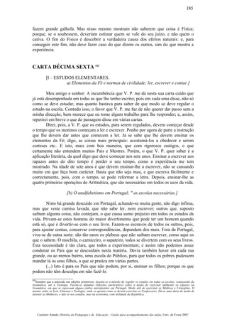 fazem grande galhofa. Mas nisso mesmo mostram não saberem que coisa é Física;
porque, se o soubessem, deveriam estimar quem se vale do seu juízo, e não quem o
cativa. O fim do Físico é descobrir a verdadeira causa dos efeitos naturais: e, para
conseguir este fim, não deve fazer caso do que dizem os outros, sim do que mostra a
experiência.
CARTA DÉCIMA SEXTA (a)
[I – ESTUDOS ELEMENTARES.
a) Elementos da Fé e normas de civilidade; ler, escrever e contar.]
Meu amigo e senhor: A incumbência que V. P. me dá nesta sua carta cuido que
já está desempenhada em todas as que lhe tenho escrito; pois em cada uma disse, não só
como se deve estudar, mas quanto bastava para saber de que modo se deve regular o
estudo na escola. Contudo isso, o favor que V. P. me faz de não querer dar passo sem a
minha direcção, bem merece que eu tome algum trabalho para lhe responder; e, assim,
repetirei em breve o que de passagem disse em várias cartas.
Direi, pois, a V. P. que os estudos, para serem regulados, devem começar desde
o tempo que os meninos começam a ler e escrever. Ponho por agora de parte a instrução
que lhe devem dar antes que comecem a ler. Já se sabe que lhe devem ensinar os
elementos da Fé; digo, as coisas mais principais: acostumá-los a obedecer e serem
corteses etc.. E isto, mais com boa maneira, que com rigorosos castigos, o que
certamente não entendem muitos Pais e Mestres. Porém, o que V. P. quer saber é a
aplicação literária, da qual digo que deve começar aos sete anos. Ensinar a escrever aos
rapazes antes do dito tempo é perder o seu tempo, como a experiência me tem
mostrado. Na idade de sete anos é que devem ensinar-lhe a escrever, não se cansando
muito em que faça bom carácter. Basta que não seja mau, e que escreva fàcilmente e
correctamente, pois, com o tempo, se pode reformar a letra. Depois, ensinar-lhe as
quatro primeiras operações de Aritmética, que são necessárias em todos os usos da vida.
[b) O analfabetismo em Portugal; " as escolas necessárias.]
Nisto há grande descuido em Portugal, achando-se muita gente, não digo ínfima,
mas que veste camisa lavada, que não sabe ler, nem escrever; outros que, suposto
saibam alguma coisa, não contejam, o que causa sumo prejuízo em todos os estados da
vida. Privam-se estes homens do maior divertimento que pode ter um homem quando
está só, que é divertir-se com o seu livro. Fazem-se escravos de todos os outros, pois,
para ajustar contas, conservar correspondências, dependem dos mais. Fora de Portugal,
vive-se de outra sorte: são tão raros os plebeus que não saibam escrever, como aqui os
que o sabem. O mochila, o carniceiro, o sapateiro, todos se divertem com os seus livros.
Esta necessidade é tão clara, que todos a experimentam; e assim não podemos assaz
condenar os Pais que se descuidam nesta matéria. Devia também haver em cada rua
grande, ou ao menos bairro, uma escola do Público, para que todos os pobres pudessem
mandar lá os seus filhos, o que se pratica em várias partes.
(...) Isto é para os Pais que não podem, por si, ensinar os filhos; porque os que
podem não têm desculpa em não fazê-lo.
(a)
Sumário que a antecede nas edições primitivas: Aponta-se o método de regular os estudos em todas as escolas, começando da
Gramática, até à Teologia. Fazem-se algumas reflexões particulares sobre o modo de exercitar utilmente os rapazes na
Gramática. em que se reprovam alguns estilos introduzidos em Portugal. Modo útil de exercitar os Médicos e Cirurgiões. O
mesmo sobre as Leis, Cânones e Teologia; onde se aponta como se devem exercitar os Confessores. Dá-se uma ideia do modo de
instruir as Mulheres, e não só nos estudos, mas na economia, com utilidade da República.
Casimiro Amado, História da Pedagogia e da Educação – Guião para acompanhamento das aulas, Univ. de Évora 2007
185
 