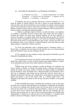 [II – ESTUDOS DE GRAMÁTICA, LATINIDADE E RETÓRICA.
a) Programa do Curso : – 1. Escola preparatória de Língua
Portuguesa.– 2. Primeiro ano de Gramática.– 3. Segundo Ano de
Gramática. – 4. Latinidade. – 5. Retórica.]
[I.] Suponho, pois, que os meninos sabem já ler e escrever, apontarei a V. P. o
modo de regular os estudos públicos. Dos que se fazem em casas particulares, não
tenho que dizer, pois devem conformar-se com os públicos no método, muito mais por)
que têm mais tempo para o fazerem. Deve haver em todos os Colégios e Universidades
públicas, primeira escola em que se ensine a Língua Portuguesa. Nesta escola devem os
meninos estudar a sua língua por alguma Gramática.
(...) Depois, as principais regras de Sintaxe, ou união das partes, e sua regência.
As miudezas e anomalias devem-se reservar para outro tempo, para não carregar a
memória dos rapazes com tanta coisa. Mostrará também, em um livro impresso, o
exercício das regras; e os rapazes darão razão das partes todas da oração. Em terceiro
lugar, deve saber a Ortografia da sua língua. E este estudo da Gramática Portuguesa se
deve fazer em três meses, os quais bastam para o que se quer, visto que, por todo o ano
da Gramática Latina, se deve explicar a Língua Portuguesa, meia hora cada dia, lendo
algum capítulo, e explicando o Mestre o que deve.
[2.] Feita esta preparação, pode o estudante passar à Gramática Latina. (...)
Deverá, pois, o estudante, nos nove meses do dito primeiro ano, ver as duas primeiras
partes da Gramática Latina, que são Analogia e Sintaxe.
[3.] No segundo ano, deve estudar as outras duas partes da Gramática, que são
Ortografia e Quantidade das sílabas.
[4.] No princípio do terceiro ano, passará a outros autores, segundo a ordem que
apontei nas minhas cartas, os quais se devem traduzir pela manhã. Quando os rapazes
se vão adiantando, devem fazer mais sólidas reflexões de Gramática.
(...)
Também neste ano devem continuar o estudo da História: nos primeiros seis
meses, explicar as fábulas, e costumes das Nações Grega e Romana, uma hora cada
manhã; nos últimos seis meses, explicar a História dos antigos Impérios e Repúblicas
fora dos Romanos. Nisto da História deve o Mestre proceder com advertência. Não é
fácil que os estudantes, neste tempo em que devem dar conta de outras coisas, se
apliquem inteiramente à História; nem o Mestre deve ser tão rigoroso, que queira digam
palavra por palavra o que ele lhe explica. Mas, se o Mestre souber fazer a sua
obrigação, pode adoçar este estudo de sorte tal que, com pouco trabalho, se tire grande
utilidade.
[5.] Da Latinidade deve passar o estudante para a Retórica, o que se deve fazer
no quarto ano, no qual se pode aperfeiçoar na composição e inteligência da latinidade.
Se o moço tiver estudado como dizemos, pode, nos três anos ditos, ter mais notícia de
Latim do que muitos que se ocuparam nele anos bastantes; e pode, por si só, entender
os outros livros com o socorro do seu Dicionário. Mas por isso aconselho que vá à
Retórica, para que saiba, não só o que é falar com palavras próprias, mas também falar
elegantemente. A Retórica já se sabe que deve ser em Português; e o estudante há-de
primeiro compor em Português, e depois em Latim, como em seu lugar disse.
Casimiro Amado, História da Pedagogia e da Educação – Guião para acompanhamento das aulas, Univ. de Évora 2007
186
 