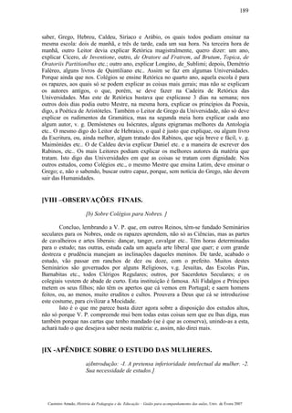 saber, Grego, Hebreu, Caldeu, Siríaco e Arábio, os quais todos podiam ensinar na
mesma escola: dois de manhã, e três de tarde, cada um sua hora. Na terceira hora de
manhã, outro Leitor devia explicar Retórica magistralmente, quero dizer: um ano,
explicar Cícero, de Inventione, outro, de Oratore ad Fratrem, ad Brutum, Topica, de
Oratoriis Partitionibus etc.; outro ano, explicar Longino, de_Sublimi; depois, Demétrio
Faléreo, alguns livros de Quintiliano etc.. Assim se faz em algumas Universidades.
Porque ainda que nos. Colégios se ensine Retórica no quarto ano, aquela escola é para
os rapazes, aos quais só se podem explicar as coisas mais gerais; mas não se explicam
os autores antigos, o que, porém, se deve fazer na Cadeira de Retórica das
Universidades. Mas este de Retórica bastava que explicasse 3 dias na semana; nos
outros dois dias podia outro Mestre, na mesma hora, explicar os princípios da Poesia,
digo, a Poética de Aristóteles. Também o Leitor de Grego da Universidade, não só deve
explicar os rudimentos da Gramática, mas na segunda meia hora explicar cada ano
algum autor, v. g. Demóstenes ou Isócrates, alguns epigramas melhores da Antologia
etc.. O mesmo digo do Leitor de Hebraico, o qual é justo que explique, ou algum livro
da Escritura, ou, ainda melhor, algum tratado dos Rabinos, que seja breve e fácil, v. g.
Maimónides etc.. O de Caldeu devia explicar Daniel etc. e a maneira de escrever dos
Rabinos, etc.. Os mais Leitores podiam explicar os melhores autores da matéria que
tratam. Isto digo das Universidades em que as coisas se tratam com dignidade. Nos
outros estudos, como Colégios etc., o mesmo Mestre que ensina Latim, deve ensinar o
Grego; e, não o sabendo, buscar outro capaz, porque, sem notícia do Grego, não devem
sair das Humanidades.
[VIII –OBSERVAÇÕES FINAIS.
[b) Sobre Colégios para Nobres. ]
Concluo, lembrando a V. P. que, em outros Reinos, têm-se fundado Seminários
seculares para os Nobres, onde os rapazes aprendem, não só as Ciências, mas as partes
de cavalheiros e artes liberais: dançar, tanger, cavalgar etc.. Têm horas determinadas
para o estudo; nas outras, estuda cada um aquela arte liberal que quer; e com grande
destreza e prudência manejam as inclinações daqueles meninos. De tarde, acabado o
estudo, vão passar em ranchos de dez ou doze, com o prefeito. Muitos destes
Seminários são governados por alguns Religiosos, v.g. Jesuítas, das Escolas Pias,
Barnabitas etc., todos Clérigos Regulares; outros, por Sacerdotes Seculares; e os
colegiais vestem de abade de curto. Esta instituição é famosa. Ali Fidalgos e Príncipes
metem os seus filhos; não têm os apertos que cá vemos em Portugal; e saem homens
feitos, ou, ao menos, muito eruditos e cultos. Prouvera a Deus que cá se introduzisse
este costume, para civilizar a Mocidade.
Isto é o que me parece basta dizer agora sobre a disposição dos estudos altos,
não só porque V. P. compreende mui bem todas estas coisas sem que eu lhas diga, mas
também porque nas cartas que tenho mandado (se é que as conserva), unindo-as a esta,
achará tudo o que desejava saber nesta matéria: e, assim, não direi mais.
[IX -APÊNDICE SOBRE O ESTUDO DAS MULHERES.
a)Introdução: -I. A pretensa inferioridade intelectual da mulher. -2.
Sua necessidade de estudos.]
Casimiro Amado, História da Pedagogia e da Educação – Guião para acompanhamento das aulas, Univ. de Évora 2007
189
 