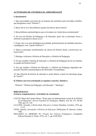 ACTIVIDADES DE CONTROLE DA APRENDIZAGEM
I. Questionário
1. Que necessidades universais do ser humano são satisfeitas pela actividade científica
que designamos como “História”?
2. Quais são os usos tão polémicos quanto inevitáveis dessa ciência?
3. Que problemas epistemológicos que se levantam em virtude dessa contaminação?
4. No caso da História da Pedagogia e da Educação, quais são os principais riscos a
enfrentar na perspectiva desses usos?
5. O que vem a ser uma abordagem da realidade, particularmente da realidade educativa
e pedagógica, com “espírito histórico”?
6. Quais as principais transformações da ciência da História desde o positivismo aos
nossos dias?
7. Distinga e relacione a História da Educação e a História da Pedagogia.
8. Em que medida a História da Educação e a História da Pedagogia devem ser tratadas
no quadro da História Geral?
9. Em que medida a História da Educação e a História da Pedagogia dependem das
posições filosófico-epistemológicas do historiador? Exemplifique.
10. Que filosofia da história da educação se pode deduzir a partir da etimologia grega
de "escola"?
II. Elabore um texto articulando os seguintes conceitos. Intitule-o.
. “História”, “História da Pedagogia e da Educação”, “Ideologia”.
BIBLIOGRAFIA
(Leituras complementares/ Actividades de remediação)
CALVO, Maria del Carmen Benso, "Notas para um planteamiento actual de la História
de la Educación", Revista Española de Pedagogia, Madrid, Ano XI, 157, Jul-Set
1982, pp.119- 126.
CLAUSSE, Arnould, A Relatividade Educativa, Livraria Almedina, Coimbra, 1976, pp.
11-31.
LÉON, Antoine, Introdução à História da Educação, Publicações D. Quixote, Lisboa,
1983.
MIALARET, G., DEBESSE, M., Tratado das Ciências Pedagógicas, Companhia
Editora Nacional, S. Paulo, 1974, vol. 2., pp. XVII-XXV.
Casimiro Amado, História da Pedagogia e da Educação – Guião para acompanhamento das aulas, Univ. de Évora 2007
19
 
