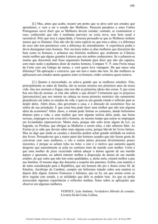 [I.] Mas, antes que acabe, tocarei um ponto que se deve unir aos estudos que
apontámos; e vem a ser o estudo das Mulheres. Parecerá paradoxo a estes Catões
Portugueses ouvir dizer que as Mulheres devem estudar; contudo, se examinarem o
caso, conhecerão que não é nenhuma parvoíce ou coisa nova, mas bem usual e
racionável. Pelo que toca à capacidade, é loucura persuadir-se que as Mulheres tenham
menos que os Homens. Elas não são de outra espécie no que toca a alma; e a diferença
do sexo não tem parentesco com a diferença do entendimento. A experiência podia e
devia desenganar estes homens. Nós ouvimos todos os dias mulheres que discorrem tão
bem como os homens; e achamos nas histórias mulheres que souberam as Ciências
muito melhor que alguns grandes Leitores que nós ambos conhecemos. Se o acharem-se
muitas que discorrem mal fosse argumento bastante para dizer que não são capazes,
com mais razão o podíamos dizer de muitos homens. Compare V. P. uma Freira moça
da Corte com um Galego de meses, e verá quem leva vantagem. De que nasce esta
diferença? Da aplicação e exercício, que um tem e outro não tem. Se das mulheres se
aplicassem aos estudos tantas quantos entre os homens, então veríamos quem reinava.
[2.] Quanto à necessidade, eu acho-a grande que as mulheres estudem. Elas,
principalmente as mães de família, são as nossas mestras nos primeiros anos da nossa
vida: elas nos ensinam a língua; elas nos dão as primeiras ideias das coisas. E que coisa
boa nos hão-de ensinar, se elas não sabem o que dizem? Certamente que os prejuízos
[preconceitos] que nos metem na cabeça na nossa primeira meninice são sumamente
prejudiciais em todos os estados da vida; e quer-se um grande estudo e reflexão para se
despir deles. Além disso, elas governam a casa, e a direcção do económico fica na
esfera da sua jurisdição. E que coisa boa pode fazer uma mulher que não tem alguma
ideia da economia? Além ,disso, o estudo pode formar os costumes, dando belíssimos
ditames para a vida; e uma mulher que tem alguma notícia deles pode, nas horas
ociosas, empregar-se em coisa útil e honesta, no mesmo tempo que outras se empregam
em leviandades repreensíveis. Muito mais, porque não acho texto algum da Lei, ou
Sagrada, ou Profana, que obrigue as Mulheres a serem tolas, e não saberem falar. As
Freiras já se sabe que devem saber mais alguma coisa, porque hão-de ler livros latinos.
Mas eu digo que ainda as casadas e donzelas podem achar grande utilidade na notícia
dos livros. Persuado-me que a maior parte dos homens casados que não fazem gosto de
conversar com suas mulheres, e vão a outras partes procurar divertimentos pouco
inocentes, é porque as acham tolas no trato; e este é o motivo que aumenta aquele
desgosto que naturalmente se acha no contínuo trato de marido com mulher. Certo é
que uma mulher de juízo exercitado saberá adoçar o ânimo agreste de um marido
áspero e ignorante, ou saberá entreter melhor a disposição de ânimo de um marido
erudito, do que outra que não tem estas qualidades; e, desta sorte, reinará melhor a paz
nas famílias. O mesmo digo das donzelas a respeito dos parentes, Enfim, esta matéria é
de tanta consideração para a República, que um homem tão pio e douto como M. de
Fénelon, Arcebispo de Cambrai, compôs um belíssimo tratado sobre esta matéria (e
depois dele alguns Autores Franceses e Italianos, que eu li), em que ensina como se
deve regular este estudo, e as utilidades que dele se podem tirar. Ao que eu podia
acrescentar algumas experiências e reflexões minhas, feitas sobre as aplicações que
observei em algumas mulheres.
VERNEY, Luís António, Verdadeiro Método de estudar,
Livraria Sá da Costa, Lisboa,
Casimiro Amado, História da Pedagogia e da Educação – Guião para acompanhamento das aulas, Univ. de Évora 2007
190
 