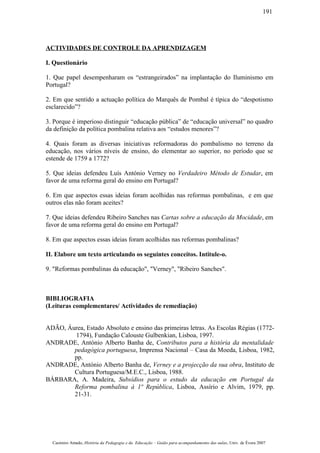 ACTIVIDADES DE CONTROLE DA APRENDIZAGEM
I. Questionário
1. Que papel desempenharam os “estrangeirados” na implantação do Iluminismo em
Portugal?
2. Em que sentido a actuação política do Marquês de Pombal é típica do “despotismo
esclarecido”?
3. Porque é imperioso distinguir “educação pública” de “educação universal” no quadro
da definição da política pombalina relativa aos “estudos menores”?
4. Quais foram as diversas iniciativas reformadoras do pombalismo no terreno da
educação, nos vários níveis de ensino, do elementar ao superior, no período que se
estende de 1759 a 1772?
5. Que ideias defendeu Luís António Verney no Verdadeiro Método de Estudar, em
favor de uma reforma geral do ensino em Portugal?
6. Em que aspectos essas ideias foram acolhidas nas reformas pombalinas, e em que
outros elas não foram aceites?
7. Que ideias defendeu Ribeiro Sanches nas Cartas sobre a educação da Mocidade, em
favor de uma reforma geral do ensino em Portugal?
8. Em que aspectos essas ideias foram acolhidas nas reformas pombalinas?
II. Elabore um texto articulando os seguintes conceitos. Intitule-o.
9. "Reformas pombalinas da educação", "Verney", "Ribeiro Sanches".
BIBLIOGRAFIA
(Leituras complementares/ Actividades de remediação)
ADÃO, Áurea, Estado Absoluto e ensino das primeiras letras. As Escolas Régias (1772-
1794), Fundação Calouste Gulbenkian, Lisboa, 1997.
ANDRADE, António Alberto Banha de, Contributos para a história da mentalidade
pedagógica portuguesa, Imprensa Nacional – Casa da Moeda, Lisboa, 1982,
pp.
ANDRADE, António Alberto Banha de, Verney e a projecção da sua obra, Instituto de
Cultura Portuguesa/M.E.C., Lisboa, 1988.
BÁRBARA, A. Madeira, Subsídios para o estudo da educação em Portugal da
Reforma pombalina à 1ª República, Lisboa, Assírio e Alvim, 1979, pp.
21-31.
Casimiro Amado, História da Pedagogia e da Educação – Guião para acompanhamento das aulas, Univ. de Évora 2007
191
 