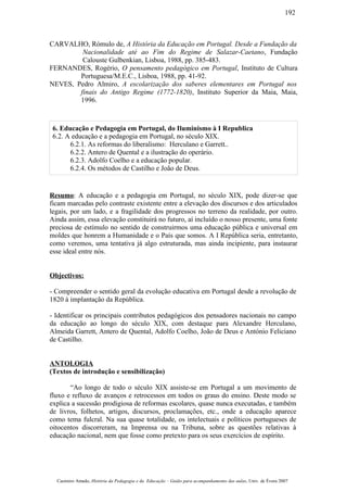 CARVALHO, Rómulo de, A História da Educação em Portugal. Desde a Fundação da
Nacionalidade até ao Fim do Regime de Salazar-Caetano, Fundação
Calouste Gulbenkian, Lisboa, 1988, pp. 385-483.
FERNANDES, Rogério, O pensamento pedagógico em Portugal, Instituto de Cultura
Portuguesa/M.E.C., Lisboa, 1988, pp. 41-92.
NEVES, Pedro Almiro, A escolarização dos saberes elementares em Portugal nos
finais do Antigo Regime (1772-1820), Instituto Superior da Maia, Maia,
1996.
6. Educação e Pedagogia em Portugal, do Iluminismo à I Republica
6.2. A educação e a pedagogia em Portugal, no século XIX.
6.2.1. As reformas do liberalismo: Herculano e Garrett..
6.2.2. Antero de Quental e a ilustração do operário.
6.2.3. Adolfo Coelho e a educação popular.
6.2.4. Os métodos de Castilho e João de Deus.
Resumo: A educação e a pedagogia em Portugal, no século XIX, pode dizer-se que
ficam marcadas pelo contraste existente entre a elevação dos discursos e dos articulados
legais, por um lado, e a fragilidade dos progressos no terreno da realidade, por outro.
Ainda assim, essa elevação constituirá no futuro, aí incluído o nosso presente, uma fonte
preciosa de estímulo no sentido de construirmos uma educação pública e universal em
moldes que honrem a Humanidade e o País que somos. A I República seria, entretanto,
como veremos, uma tentativa já algo estruturada, mas ainda incipiente, para instaurar
esse ideal entre nós.
Objectivos:
- Compreender o sentido geral da evolução educativa em Portugal desde a revolução de
1820 à implantação da República.
- Identificar os principais contributos pedagógicos dos pensadores nacionais no campo
da educação ao longo do século XIX, com destaque para Alexandre Herculano,
Almeida Garrett, Antero de Quental, Adolfo Coelho, João de Deus e António Feliciano
de Castilho.
ANTOLOGIA
(Textos de introdução e sensibilização)
“Ao longo de todo o século XIX assiste-se em Portugal a um movimento de
fluxo e refluxo de avanços e retrocessos em todos os graus do ensino. Deste modo se
explica a sucessão prodigiosa de reformas escolares, quase nunca executadas, e também
de livros, folhetos, artigos, discursos, proclamações, etc., onde a educação aparece
como tema fulcral. Na sua quase totalidade, os intelectuais e políticos portugueses de
oitocentos discorreram, na Imprensa ou na Tribuna, sobre as questões relativas à
educação nacional, nem que fosse como pretexto para os seus exercícios de espírito.
Casimiro Amado, História da Pedagogia e da Educação – Guião para acompanhamento das aulas, Univ. de Évora 2007
192
 