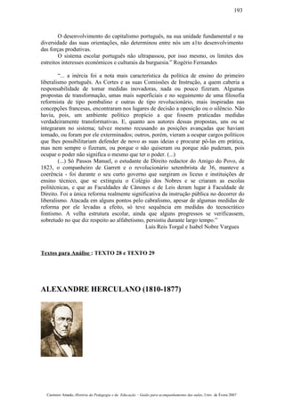 O desenvolvimento do capitalismo português, na sua unidade fundamental e na
diversidade das suas orientações, não determinou entre nós um a1to desenvolvimento
das forças produtivas.
O sistema escolar português não ultrapassou, por isso mesmo, os limites dos
estreitos interesses económicos e culturais da burguesia.” Rogério Fernandes
“... a inércia foi a nota mais característica da política de ensino do primeiro
liberalismo português. As Cortes e as suas Comissões de Instrução, a quem caberia a
responsabilidade de tomar medidas inovadoras, nada ou pouco fizeram. Algumas
propostas de transformação, umas mais superficiais e no seguimento de uma filosofia
reformista de tipo pombalino e outras de tipo revolucionário, mais inspiradas nas
concepções francesas, encontraram nos lugares de decisão a oposição ou o silêncio. Não
havia, pois, um ambiente político propício a que fossem praticadas medidas
verdadeiramente transformativas. E, quanto aos autores dessas propostas, uns ou se
integraram no sistema; talvez mesmo recusando as posições avançadas que haviam
tomado, ou foram por ele exterminados; outros, porém, vieram a ocupar cargos políticos
que lhes possibilitariam defender de novo as suas ideias e procurar pô-las em prática,
mas nem sempre o fizeram, ou porque o não quiseram ou porque não puderam, pois
ocupar o poder não significa o mesmo que ter o poder. (...)
(...) Só Passos Manuel, o estudante de Direito redactor do Amigo do Povo, de
1823, o companheiro de Garrett e o revolucionário setembrista de 36, manteve a
coerência - foi durante o seu curto governo que surgiram os liceus e instituições de
ensino técnico, que se extinguiu o Colégio dos Nobres e se criaram as escolas
politécnicas, e que as Faculdades de Cânones e de Leis deram lugar à Faculdade de
Direito. Foi a única reforma realmente significativa da instrução pública no decorrer do
liberalismo. Atacada em alguns pontos pelo cabralismo, apesar de algumas medidas de
reforma por ele levadas a efeito, só teve sequência em medidas do tecnocrático
fontismo. A velha estrutura escolar, ainda que alguns progressos se verificassem,
sobretudo no que diz respeito ao alfabetismo, persistiu durante largo tempo.”
Luís Reis Torgal e Isabel Nobre Vargues
Textos para Análise : TEXTO 28 e TEXTO 29
ALEXANDRE HERCULANO (1810-1877)
Casimiro Amado, História da Pedagogia e da Educação – Guião para acompanhamento das aulas, Univ. de Évora 2007
193
 