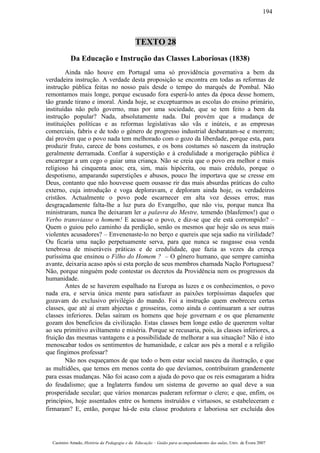 TEXTO 28
Da Educação e Instrução das Classes Laboriosas (1838)
Ainda não houve em Portugal uma só providência governativa a bem da
verdadeira instrução. A verdade desta proposição se encontra em todas as reformas de
instrução pública feitas no nosso país desde o tempo do marquês de Pombal. Não
remontamos mais longe, porque escusado fora esperá-lo antes da época desse homem,
tão grande tirano e imoral. Ainda hoje, se exceptuarmos as escolas do ensino primário,
instituídas não pelo governo, mas por uma sociedade, que se tem feito a bem da
instrução popular? Nada, absolutamente nada. Daí provém que a mudança de
instituições políticas e as reformas legislativas são vãs e inúteis, e as empresas
comerciais, fabris e de todo o género de progresso industrial desbaratam-se e morrem;
daí provém que o povo nada tem melhorado com o gozo da liberdade, porque esta, para
produzir fruto, carece de bons costumes, e os bons costumes só nascem da instrução
geralmente derramada. Confiar à superstição e à credulidade a morigeração pública é
encarregar a um cego o guiar uma criança. Não se creia que o povo era melhor e mais
religioso há cinquenta anos; era, sim, mais hipócrita, ou mais crédulo, porque o
despotismo, amparando superstições e abusos, pouco lhe importava que se cresse em
Deus, contanto que não houvesse quem ousasse rir das mais absurdas práticas do culto
externo, cuja introdução e voga deploravam, e deploram ainda hoje, os verdadeiros
cristãos. Actualmente o povo pode escarnecer em alta voz desses erros; mas
desgraçadamente falta-lhe a luz pura do Evangelho, que não viu, porque nunca lha
ministraram, nunca lhe deixaram ler a palavra do Mestre, temendo (blasfemos!) que o
Verbo transviasse o homem! E acusa-se o povo, e diz-se que ele está corrompido? –
Quem o guiou pelo caminho da perdição, senão os mesmos que hoje são os seus mais
violentes acusadores? – Envenenaste-lo no berço e quereis que seja sadio na virilidade?
Ou ficaria uma nação perpetuamente serva, para que nunca se rasgasse essa venda
tenebrosa de miseráveis práticas e de credulidade, que fazia as vezes da crença
puríssima que ensinou o Filho do Homem ? – O género humano, que sempre caminha
avante, deixaria acaso após si esta porção de seus membros chamada Nação Portuguesa?
Não, porque ninguém pode contestar os decretos da Providência nem os progressos da
humanidade.
Antes de se haverem espalhado na Europa as luzes e os conhecimentos, o povo
nada era, e servia única mente para satisfazer as paixões torpíssimas daqueles que
gozavam do exclusivo privilégio do mando. Foi a instrução quem enobreceu certas
classes, que até aí eram abjectas e grosseiras, como ainda o continuaram a ser outras
classes inferiores. Delas saíram os homens que hoje governam e os que plenamente
gozam dos benefícios da civilização. Estas classes bem longe estão de quererem voltar
ao seu primitivo aviltamento e miséria. Porque se recusaria, pois, às classes inferiores, a
fruição das mesmas vantagens e a possibilidade de melhorar a sua situação? Não é isto
menoscabar todos os sentimentos de humanidade, e calcar aos pés a moral e a religião
que fingimos professar?
Não nos esqueçamos de que todo o bem estar social nasceu da ilustração, e que
as multidões, que temos em menos conta do que devíamos, contribuíram grandemente
para essas mudanças. Não foi acaso com a ajuda do povo que os reis esmagaram a hidra
do feudalismo; que a Inglaterra fundou um sistema de governo ao qual deve a sua
prosperidade secular; que vários monarcas puderam reformar o clero; e que, enfim, os
princípios, hoje assentados entre os homens instruídos e virtuosos, se estabeleceram e
firmaram? E, então, porque há-de esta classe produtora e laboriosa ser excluída dos
Casimiro Amado, História da Pedagogia e da Educação – Guião para acompanhamento das aulas, Univ. de Évora 2007
194
 