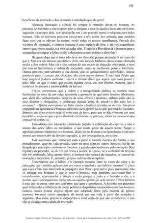 benefícios da instrução e dos cómodos e satisfação que ela gera?
Alcançar ilustração e ciência foi sempre o primeiro dever do homem. As
palavras de Salomão a este respeito não se dirigem a esta ou àquela classe em particular;
seguindo o exemplo dele, convertamo-las em c um preceito moral e religioso para todos
homens. Não só devemos procurar elevar-nos a nós acima dos animais, mas também
fazer com que se elevem do mesmo modo todos os nossos semelhantes. Privada dos
socorros da instrução, a criatura humana é uma espécie de fera; e até por experiência
vemos que, nesse estado, é a pior de todas elas. E criaria a Providência o homem para o
assemelhar aos tigres e leões, e não o destinaria a mais nobres e altos fins ?
Há quem diga que o povo não deve ser ilustrado porque pretenderia ser mais do
que é. Mas era isto mesmo que dizia o clero, nos séculos bárbaros, dessa classe chamada
média e dos nobres. Mas ela e eles saíram do seu estado de abjecção intelectual, e nem
por isso se transtornou a ordem da sociedade, antes se melhorou, poliu e fortificou.
Outros repetem, sem saberem o que dizem, que os conhecimentos superficiais, únicos
possíveis para o comum dos cidadãos, são coisa muito danosa. É esta uma ficção que
hoje ninguém poderia sustentar : valerá o mesmo dizer que aquele que nada possui é
mais feliz do que o outro que possui alguma coisa, ou, por diversa maneira, que a
miséria é de antepor à mediocridade da fortuna.
Crê-se, porventura, que a ordem e a tranquilidade pública se mantêm mais
facilmente no meio de um vulgo ignorante e grosseiro do que entre homens laboriosos,
que, além dos conhecimentos próprios de seus ofícios e misteres, saibam quais são os
seus direitos e obrigações, e conheçam alguma coisa do mundo e das suas leis e
sucessos? – Quem assim pensa vai bater contra a história de todos os séculos. Um povo
empegado na ignorância e bruteza será mais fácil oprimi-lo do que governá-lo; ou antes,
diremos que é necessário regê-lo com vara de ferro, para que se não converta em uma
besta-fera; ao passo que o povo ilustrado facilmente se governa, sendo ao mesmo tempo
impossível oprimi-lo.
Entendemos por educação e instrução popular a cultivação do espírito, e não o
ensino das artes fabris ou mecânicas, a que muita gente dá aquele nome. Negar o
aperfeiçoamento intelectual aos homens, deixá-los na bruteza e na ignorância, é um acto
imoral, um menoscabo de deveres sagrados, e, por consequência, um crime.
Está assentado que, sendo em toda a parte o homem escravo do hábito, o seu
procedimento, quer na vida privada, quer no trato com os outros homens, há-de ser
dirigido por preceitos constantes e forçosos, e guiado principalmente pelo exemplo. Será
regular este proceder, se ele vir que reina a justiça; religioso, se a santidade da religião
não for profanada. Mas, apesar disso, o homem não passará de máquina, se carecer de
instrução e raciocínio. É, portanto, preciso cultivar-lhe o espírito.
Concedamos que o hábito e o exemplo possam fazer as vezes do saber e da
educação; que remédio aplicaremos aos maus exemplos e aos hábitos viciosos? É claro
que o seu efeito inevitável será o propagar o mal. Para o prevenir é, pois, necessário, não
só ensinar aos homens o que é justo e honesto, mas também, cultivando-lhes o
entendimento, acostumá-los a atingir a razão porque o justo e o honesto o são, e a
avaliar quais consequências tenha esta ou aquela opinião ou acto imoral. Única barreira
é esta que se possa opor aos desvarios que gera a ignorância. A história nos patenteia
qual tenha sido a influência da moral política e dogmática no procedimento dos homens;
todavia, nunca existiu dogma algum que adoptado fosse pela maioria do género
humano, havendo certos princípios de moral que em toda a parte são acatados e
seguidos. Mas estes, preciso é entendê-los e estar certo de que são verdadeiros; e isto
não se alcança sem a ajuda da instrução.
Casimiro Amado, História da Pedagogia e da Educação – Guião para acompanhamento das aulas, Univ. de Évora 2007
195
 