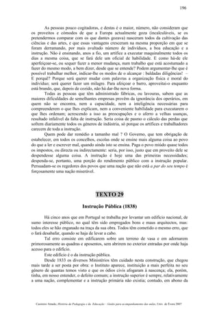 As pessoas pouco cogitadoras, e destas é o maior, número, não consideram que
os proveitos e cómodos de que a Europa actualmente goza (incalculáveis, se os
pretendermos comparar com os que dantes gozava) nasceram todos da cultivação das
ciências e das artes, e que essas vantagens cresceram na mesma proporção em que se
foram derramando, por mais avultado número de indivíduos, a boa educação e a
instrução. Não é ensinando, anos a fio, um artífice a executar maquinalmente todos os
dias a mesma coisa, que se fará dele um oficial de habilidade. E como há-de ele
aperfeiçoar-se, ou sequer fazer a menor mudança, num trabalho que está acostumado a
fazer do mesmo modo, a bem dizer, desde que se entende? Podem argumentar-lhe que é
possível trabalhar melhor, indicar-lhe os modos de o alcançar : baldadas diligências! –
E porquê? Porque será querer mudar com palavras a organização física e moral do
indivíduo; será querer fazer um milagre. Para afeiçoar o barro, aproveitai-o enquanto
está brando, que, depois de cozido, não há dar-lhe nova forma.
Todas as pessoas que têm administrado fábricas, ou lavouras, sabem que as
maiores dificuldades de semelhantes empresas provêm da ignorância dos operários, em
quem não se encontra, nem a capacidade, nem a inteligência necessárias para
compreenderem o que lhes explicam, nem a conveniente habilidade para executarem o
que lhes ordenam; acrescendo a isso as preocupações e o aferro a velhas usanças,
resultado infalível da falta de instrução. Seria coisa de pasmo o cálculo das perdas que
sofrem diariamente todos os géneros de indústria, só porque os artífices e trabalhadores
carecem de toda a instrução.
Quem pode dar remédio a tamanho mal ? O Governo, que tem obrigação de
estabelecer, em todos os concelhos, escolas onde se ensine mais alguma coisa ao povo
do que a ler e escrever mal, quando ainda isto se ensina. Paga o povo miúdo quase todos
os impostos, ou directa ou indirectamente: seria, por isso, justo que em proveito dele se
despendesse alguma coisa. A instrução é hoje uma das primeiras necessidades;
despenda-se, portanto, uma porção do rendimento público com a instrução popular.
Persuadam-se os regedores dos povos que uma nação que não está a par do seu tempo é
forçosamente uma nação miserável.
TEXTO 29
Instrução Pública (1838)
Há cinco anos que em Portugal se trabalha por levantar um edifício nacional, de
sumo interesse público, no qual têm sido empregados bons e maus arquitectos, mas:
todos eles se hão enganado na traça da sua obra. Todos têm cometido o mesmo erro, que
o fará desabafar, quando se haja de levar a cabo.
Tal erro consiste em edificarem sobre um terreno de vasa e em adornarem
primorosamente as quadras e aposentos, sem abrirem no exterior entradas por onde haja
acesso para o edifício.
Este edifício é o da instrução pública.
Desde 1833 os diversos Ministérios têm cuidado nesta construção, que chegou
mais tarde a ser posta por obra: o Instituto aparece, instituição a mais perfeita no seu
género de quantas temos visto e que os ódios civis afogaram à nascença; ela, porém,
tinha, em nosso entender, o defeito comum; a instrução superior é sempre, relativamente
a uma nação, complementar e a instrução primária não existia; contudo, em abono da
Casimiro Amado, História da Pedagogia e da Educação – Guião para acompanhamento das aulas, Univ. de Évora 2007
196
 