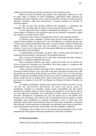 verdade, devemos dizer que já muito se pensava em dar existência a esta.
Depois da morte do Instituto, que, quanto à sua organização, tinha por si o voto
de quase todos os homens de letras portugueses, apareceram outros projectos de
instituições da mesma natureza, mais ou menos imperfeitos, diremos até mais ou menos
ridículos. Entretanto, todos eles conservavam o carácter exclusivo de reformas da
instrução superior.
O lodo em que estes diversos edifícios têm assentado é a ignorância das
multidões. Nós carecemos mais de ilustrar o povo do que de fazermos sábios.
E como aparecerão estes se faltam os rudimentos da instrução? ― Como será a
árvore robusta e frondosa, se nos primeiros anos da sua existência a deixarmos vegetar
sem amanho, em terreno estéril e árido?
A porta por onde se entra no santuário da Ciência é a boa educação primária.
O filósofo Cousin, mandado à Prússia pelo governo francês para examinar o
estado do ensino público em aquele país, à sua volta declarou, no relatório que fez, que
a França estava ainda atrasadíssima neste ramo. E acaso a França é inferior à Prússia em
sábios e literatos? Não, por certo; mas sem dúvida o é nas instituições de ensino
primário. Assim, entre os dois povos há uma grande diferença de instrução popular, e,
por consequência, de moralidade.
A superioridade da Alemanha, em geral, sobre os outros países da Europa, no
método de ensino primário é incontestável. Os resultados disto são:
Que os povos da Alemanha são os mais bem morigerados de todos, porque a
ilustração é o verdadeiro fundamento da moral.
Que as mudanças políticas, que exige o espírito do século, vão-se fazendo nos
diversos estados da Alemanha sem convulsões, nem ruído, porque é o progresso dos
males públicos quem os torna inevitáveis.
Assim, em países alemães onde ainda existe o absolutismo, este é mais de forma
do que de essência; porque o povo, que sabe o que quer, olha para as cousas reais e não
faz grande caso das teorias. Estas são para as escolas; o povo vive ao ar livre da praça
pública. Enquanto as multidões estiverem em trevas, sejam as formas governativas quais
forem, sempre haverá ou poderá haver tirania. Desta não livra a instrução superior:
provam-no os reinados de Luís XIV, do Marquês de Pombal, de Pedro o Grande e de
Napoleão.
As melhores instituições, quando o povo carece de instrução necessária, ou que
esta não está suficientemente generalizada, são muitas vezes apenas germes de
perturbação, lançados na sociedade; porque geram necessidades que não podem
satisfazer-se; repartem direitos e deveres, de que, por ignorância, o povo não faz apreço,
ou a que falta por imoralidade. Tais instituições só então servem de enfraquecer os
governos, obrigando-os a multiplicar leis, por isso mesmo que as não podem fazer
executar, elas encontram, como observa Mr. de Girardin (de quem tomamos as ideias
expendidas neste parágrafo), em algumas imaginações vivas, as ideias que uma
população inteira devia insensivelmente absorver. Estas ideias fermentam e produzem
uma explosão: é deste modo que as instituições, que produzem mais forças do que lhes é
possível empregar, perecem pelo excesso delas, que são obrigadas a comprimir.
Voltaremos, uma e muitas vezes, a este assunto, que consideramos como o mais
importante de todos aqueles sobre que actualmente se pode falar ao público.
II. Instrução primária
Falámos já do mui grande e mui repreensível abandono em que, por tanto tempo,
Casimiro Amado, História da Pedagogia e da Educação – Guião para acompanhamento das aulas, Univ. de Évora 2007
197
 