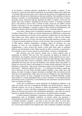 se há deixado a instrução primária, atendendo-se tão somente à superior. O que
dissemos é o grito da nossa íntima consciência, da consciência daqueles que sabem que
a civilização aproveita mui pouco com os apuros da alta ciência, em comparação do que
ganha com a difusão da luz intelectual no meio das multidões. Das multidões se tiram os
eleitores, os jurados e as municipalidades, elementos principais da vida social. A ciência
profunda, severa, aristocrata anda por aposentos de sábios e eruditos, e de lá não sai,
porque fora como estranha e ininteligível fora desses recintos. A instrução necessária
para a vida positiva, quer-se fácil e melhor de todas, como diz um célebre escritor
francês: custa pouco e os seus resultados são sempre benéficos. Será, porventura, pão
grosseiro, mas é abundante, e sustenta e avigora o maior número de entendimentos, sem
produzir os funestos efeitos que produz frequentes vezes a instrução superior.
Com efeito, olhemos para as instituições destinadas a este género de ensino em
Coimbra, Lisboa e Porto. Poder-se-á calcular afoitamente em 2000 alunos o número dos
que entram anualmente nos diversos cursos superiores estabelecidos nos três pontos do
reino; demos que, destes, apenas uma quarta parte chegue a cabo de seus estudos;
suponhamos mais que, aos 30 anos, eles saem das aulas para entrarem no mundo, e que
a vida de um homem regula por 60 anos; no fim de trinta, terão concorrido na sociedade
15 000 legistas, médicos, matemáticos, cirurgiões, alunos de comércio, etc., que,
lançados no meio de uma população de 2500000 almas, não podem subsistir
conjuntamente; o único recurso que restará à maior parte deles serão os empregos
públicos, que não bastarão a todos. Daqui nascerão os ódios, os enredos, os queixumes e
as revoluções e, para os menos audazes ou menos hábeis, a miséria e a desesperação.
Mas devemos, por estes motivos, acabar com o ensino superior, para só
atendermos ao inferior? Não, por certo. Nós carecemos de legistas, de médicos, de
matemáticos, de cirurgiões; carecemos até de criarmos estudos superiores novos; mas o
que cumpre é não deixarmos torcer os destinos sociais de cada indivíduo. Siga a charrua
o que nasceu junto dela; as artes e a indústria, o filho do artista e do fabricante; cuide o
proprietário dos bens que seus pais lhe herdaram; mas nenhum destes seja doutor, só
porque teve meios de cursar a universidade ou as outras escolas superiores. Para isto só
queríamos a aristocracia... Mas de que aristocracia cuidais vós de que falámos ? Da do
nascimento? – Miserável opinião fora essa! – É a aristocracia da natureza, aquela que
nem a tirania de reis nem tirania da plebe poderão aniquilar, e que, ainda: que o não
pareça, em todos os tempos e lugares, dominará a sociedade. Mas esta nobreza não dá
razão de si com pergaminhos velhos, dá-a com provas irrefragáveis, que cada indivíduo
traz consigo mesmo, ou antes, estampada na sua alma. O tribunal destinado a julgar
dessa nobreza é o estudo preparatório para os cursos científicos; é este tribunal que nós
quereríamos severo e inexorável; é este tribunal que nós quiséramos cercado de terrores
como os mistérios de Eleusis.
Assim não se atulhariam os cursos superiores de inteligências medíocres e até
rudes, que muitas vezes são a vergonha da faculdade a que dizem pertencer. Assim, da
instrução superior, em vez de se colherem os males que apontámos só se colheriam
bens; enquanto a muitos indivíduos pouparíamos as funestas consequências de um
género de vida para que poucos estão naturalmente habilitados, e que, pelo seu carácter
especial, só quando forem poucos os concorrentes a ele poderá oferecer vantagens.
A muitos parecerá contradição o querermos restrições e embaraços nos estudos
preparatórios para as faculdades científicas, ao mesmo tempo que queremos o
derramamento da instrução inferior. Consistirá o erro destes em se persuadirem de que é
a instrução primária e popular o que hoje se tem em conta disso no nosso país.
Enganam-se. Sem exceptuarmos as escolas de primeiras letras, onde ainda se ensina a
ler e escrever pelo método de há cinquenta anos, onde se aprende a gramática da própria
Casimiro Amado, História da Pedagogia e da Educação – Guião para acompanhamento das aulas, Univ. de Évora 2007
198
 