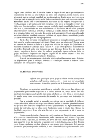 língua como caminho para ir estudar depois a língua de um povo que desapareceu
inteiramente há mais de um milheiro de anos; sem exceptuar, numa palavra, coisa
alguma do que se ensina à mocidade até aos dezasseis ou dezoito anos, atrevemo-nos a
dizer que toda a educação intelectual é dada como introdução a mais elevados estudos.
Semelhante ensino tem só uma tendência individual; diz só respeito ao sujeito que o
recebe, porque só ele daí poderá tirar proveito; e isto não é a instrução popular: esta
dirige-se a fazer de qualquer homem, siga que profissão seguir, um cidadão ilustre e útil,
não só a si, mas também aos seus semelhantes e à Sociedade. O oficial de qualquer
ofício mecânico, o artista, o lavrador, o caixeiro, o soldado, homens destinados às letras
e às ciências, todos, sem excepção de pessoa, a devem receber. É esta uma obrigação
social da infância e mocidade, como na virilidade o é pagar tributos, ser soldado, jurado,
ou sofrer outro qualquer dos encargos públicos.
Tal é a face por onde principalmente encaramos a instrução primária, posto que
dela também resultem vantagens individuais. Mas é isto o que nós temos? De que serve
ao comum dos homens o latim e o grego das selectas, os tropos de Quintiliano, a
Filosofia caquética de Genovesi ou de Heineck ? – E que temos por essas aulas menores
em todo o Portugal senão esta forragem, de que, dez anos depois de a ter metido na
cabeça, ninguém se lembra, salvo de traduzir gaguejando algum trecho de latim ou
grego, traduzido e impresso em línguas vulgares de há muito tempo? – Será isto
instrução popular? Estamos convencidos de que não.
Já se vê que consideramos a instrução inferior dividida em duas partes distintas:
os preparatórios para a instrução superior e a instrução comum e popular. Disso
trataremos em subsequentes artigos.
III. Instrução preparatória
«Quem quer que negar que o grego e o latim sirvam para formar
estadistas, fabricantes, médicos, etc. – conte com ser alcunhado
com os nomes de espírito quimérico e de homem paradoxal.» Mill
Dividimos em um artigo antecedente, a instrução inferior em duas classes –os
preparatórios para estudos superiores e o ensino popular, ou, antes, social. Este não
existe em nosso país; aquele existe, mas sem e satisfazer aos seus fins e às necessidades
do século: mais como um monumento do passado, do que como uma instituição do
presente.
Que a instrução social, a instrução conveniente para a mocidade de todas as
classes não existe, vimo-lo no artigo antecedente e melhor o veremos quando dissermos
no que esta deve consistir, comparando-a com o que realmente há. Agora trataremos do
estado da instrução, que se olha como fundamento para o estudo das ciências ou
faculdades superiores, dessa educação literária a que vulgarmente se dá o nome de
preparatórios.
Uma criança destinada a frequentar a universidade, sai da escola, onde aprendeu
a ler, escrever e os rudimentos da aritmética, tudo, comumente, mal, e entra o logo para
a aula de latim. Três anos, de ordinário, na época da vida a mais apta para os estudos
que requerem o uso da memória, se gastam com o desta língua, que, no fim de cada
curso de dez estudantes, um fica sabendo, e esse mesmo imperfeitamente. Três anos da
juventude, gastos em aprender mal latim, é uma calamidade que o pobre mancebo então
Casimiro Amado, História da Pedagogia e da Educação – Guião para acompanhamento das aulas, Univ. de Évora 2007
199
 