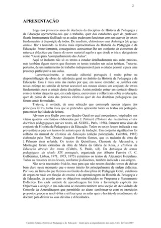 APRESENTAÇÃO
Logo nos primeiros anos de docência da disciplina de História da Pedagogia e
da Educação apercebemo-nos que o trabalho, quer dos estudantes quer do professor,
ficaria imensamente facilitado se as aulas pudessem funcionar com um acervo de textos
fundamentais à disposição de todos. De imediato, elaborámos uma Antologia (do grego
anthos, flor!) reunindo os textos mais representativos da História da Pedagogia e da
Educação. Posteriormente, conseguimos acrescentar-lhe um conjunto de elementos de
natureza didáctica que fazem do novo material aquilo a que desde o ínício designámos
como “Guião para Acompanhamento das Aulas”.
Aqui se incluem não só os textos a estudar detalhadamente nas aulas práticas,
mas também alguns outros que ilustram os temas tratados nas aulas teóricas. Trata-se,
portanto, de um instrumento de trabalho indispensável para o estudo pessoal e para uma
presença participativa nas aulas.
Lamentavelmente, o mercado editorial português é muito pobre na
disponibilização de obras de referência geral no âmbito da História da Pedagogia e da
Educação. Essa é mais uma das razões por que, em nosso entender, se justifica este
nosso esforço no sentido de tornar acessível aos nossos alunos um conjunto de textos
fundamentais para o estudo desta disciplina. Assim poderão entrar em contacto directo
com os textos daqueles que, em cada época, escreveram e reflectiram sobre a educação,
quer do ponto de vista das práticas efectivas quer do das doutrinas pedagógicas que
foram sendo formuladas.
Trata-se, é verdade, de uma selecção que contempla apenas alguns dos
principais textos, tanto mais que se pretendeu apresentar todos os textos em português,
para maior facilidade de leitura.
Abrimos este Guião com um Quadro Geral no qual procurámos, inspirados nos
vários quadros sincrónicos elaborados por J. Palmerò (Histoire des institutions et des
doctrines pédagogiques par les textes, ed. SUDEL, Paris, 1958), fornecer uma visão de
conjunto da História da Pedagogia e da Educação. Todos os textos levam indicada a sua
proveniência quer em termos de autoria quer de tradução. Um conjunto significativo foi
colhido no manual de História da Educação (edição policopiada, Coimbra, 1987)
elaborado pelo Prof. Doutor Joaquim Ferreira Gomes, que os traduziu da obra de
J. Palmerò atrás referida. Os textos de Quintiliano, Clemente de Alexandria, e
Montaigne foram extraídos da obra de Maria da Glória de Rosa, A História da
Educação através dos textos (Cultrix, S. Paulo, s/d). Da Antologia de textos
pedagógicos do século XIX português, organizada por Alberto Ferreira (F. C.
Gulbenkian, Lisboa, 1971, 1973, 1975) extraímos os textos de Alexandre Herculano.
Todos os restantes textos levam, conforme já dissemos, também indicada a sua origem.
Não seria necessário frisá-lo, mas para que não restem dúvidas temos de deixar
bem claro neste momento que o nosso intuito foi principalmente de ordem didáctica.
Por isso, na linha do que fizemos no Guião da disciplina de Pedagogia Geral, cuidámos
de organizar tudo em função do ensino e da aprendizagem da História da Pedagogia e
da Educação, de acordo com os objectivos estabelecidos no Programa e Planeamento
Didáctico. Em cada unidade de aprendizagem foi feita a formulação explícita dos
Objectivos a atingir, e em cada uma se encontra também uma secção de Actividades de
Controle da Aprendizagem que permitirão ao aluno confrontar-se com os exercícios
propostos, procurar resolvê-los e utilizar quer as aulas quer o horário de atendimento do
docente para dirimir as suas dúvidas e dificuldades.
Casimiro Amado, História da Pedagogia e da Educação – Guião para acompanhamento das aulas, Univ. de Évora 2007
2
 