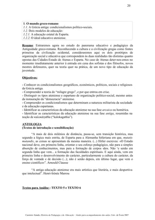 1. O mundo greco-romano
1.1. A Grécia antiga: condicionalismos político-sociais.
1.2. Dois modelos de educação:
1.2.1. A educação estatal de Esparta.
1.2.2. O ideal educativo ateniense.
Resumo: Entraremos agora no estudo do panorama educativo e pedagógico da
Antiguidade greco-romana. Reconhecendo a cultura e a civilização gregas como fontes
primeiras da civilização ocidental, consideraremos aqui os dois protótipos de
organização social e educativa que correspondem às duas realidades tão distintas quanto
opostas das Cidades-Estado de Atenas e Esparta. No caso de Atenas deter-nos-emos no
momento imediatamente anterior à entrada em cena dos sofistas e dos filósofos, novos
mestres defensores, quer na teoria quer na prática, de um novo tipo de educação da
juventude.
Objectivos:
- Conhecer os condicionalismos geográficos, económicos, políticos, sociais e religiosos
da Grécia antiga.
- Compreender a teoria do “milagre grego”, e por que entrou em crise.
- Distinguir os tipos ateniense e espartano de organização político-social, mesmo antes
da instauração da “democracia” ateniense.
- Compreender os condicionalismos que determinam a natureza militarista da sociedade
e da educação espartanas.
- Identificar as características da educação ateniense na sua fase arcaica ou homérica.
- Identificar as características da educação ateniense na sua fase antiga, resumidas na
noção de καλοκάγαθία (“kalokagathia”).
ANTOLOGIA
(Textos de introdução e sensibilização)
“A mais de dois milénios de distância, passa-se, sem transição histórica, mas
segundo a lógica mais estrita, de Esparta para a Alemanha hitleriana em que, mutatis
mutandis, as coisas se apresentam da mesma maneira. (...) Hitler escreveu: «O Estado
nacional deve, em primeira linha, orientar o seu esforço pedagógico, não para a simples
absorção de conhecimentos, mas para a formação de corpos sãos. Não ‘e senão em
segunda linha que vem... a formação das faculdades espirituais. E aqui ainda, vem em
primeira linha o desenvolvimento do carácter, particularmente a cultura do carácter, da
força de vontade e de decisão (...); não é senão depois, em último lugar, que vem o
ensino científico»”. Arnould Clausse
“A antiga educação ateniense era mais artística que literária, e mais desportiva
que intelectual”. Henri-Irénée Marrou
Textos para Análise : TEXTO 5 e TEXTO 6
Casimiro Amado, História da Pedagogia e da Educação – Guião para acompanhamento das aulas, Univ. de Évora 2007
20
 