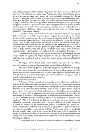 não conhece, mas cujos efeitos sente no futuro. Dizia um escritor francês: – le latin perd
la France. Não diremos que o latim perde Portugal, mas talvez ajude. Quantas coisas
úteis se aprenderiam nesse meio tempo, até como introdução ao estudo de ciências
maiores! – Mas passe embora o latim, contanto que não leve consigo tão larga porção de
vida. Nem nos digam que todo esse tempo é necessário: o grego ensina-se em um ano, e
o grego é muitíssimo mais difícil que o latim. Sabemos que nos podem opor que o grego
se aprende pró-forma, e que os estudantes sabem tanto grego no fim do ano em que lho
ensinam como no princípio. Concedemos; mas, aqui entre nós, não poderia fazer-se o
mesmo ao latim? – Falemos, porém, a sério: o que vem a ser todos estes latins e gregos
das aulas? – Decepções e misérias.
O estudo do latim é coisa santa e boa; mas o estudo do latim por tudo e para
tudo, e ensinado por métodos rançosos, quando se podia ensinar melhor e em menos
tempo; quando as pessoas que são encarregadas da educação literária da mocidade
sabem, ou devem saber o que sobre isto se tem escrito na Europa, é o que não podemos
sofrer. Longe de nós a ideia de banir inteiramente as línguas que, ainda no século XIX,
se chamam exclusivamente eruditas, não sabemos porquê. Queremos que se estudem e
cultivem e que, se possível for, haja quem saiba grego como Aquiles Estaço, ou latim
como o bispo Osório; porém não que se considerem estas línguas como elementos
necessários sem os quais se não pode ser abalizado em nenhum género de ciência.
Que obra notável, grega ou latina, haverá em matemática, por exemplo, que não
esteja vertida em alguma das línguas vulgares? E com que necessidade perderá o
geómetra uma boa parte da vida a estudar duas línguas que de nenhuma utilidade lhe
servem?
As línguas mortas devem entrar como material em curso de boas letras,
necessário onde houver estudos bem assentados, e que em Portugal não existe.
As línguas mortas são precisas ao teólogo, mas profundamente sabidas: o grego
e o hebraico são as línguas dos escritos fundamentais da fé, e uma boa exegese não pode
existir sem que haja conhecimento delas; porém o modo porque as ensinam entre nós é
somente ridículo. E examinai a maior parte dos nossos doutores de Teologia, e vereis o
que eles sabem da língua santa e da grega.
Falemos da Retórica e Poética.
A Retórica e Poética ensinada nas nossas aulas tem um tal carácter escolástico, é
rodeada de tal aridez, que nunca será capaz de formar nem um grande orador, nem um
poeta, antes contribuirá para destruir toda a seve do engenho. No século actual, em que a
literatura não é tanto uma glória individual como nacional, o génio poético deve ser
desenvolvido pelo ensino; mas isto só se alcançará com a fundação de um curso de boas
letras. Por outro lado, a eloquência nos governos representativos é necessária ao
magistrado, ao advogado e a todo aquele que, pela sua situação no mundo, pode vir a ser
ou par ou deputado; mas será o decorar as definições das figuras e tropos quem nos dará
oradores? – Mal pode a Retórica que hoje se ensina formar um orador sagrado, cuja
eloquência chamaremos (em nosso entender com propriedade) de convenção; mas nunca
o orador das câmaras ou dos tribunais onde, quando se regeneram leis, instituições,
ideias, é necessária a impetuosidade, a concisão, a lógica, mais do que os exórdios, as
divisões, as perorações e mais bitolas oratórias. A eloquência deve ser conduzida
(porque o orador nasce e não se faz) nos cursos de literatura, onde se proponham os
modelos, onde se façam observar os meios que empregaram os grandes oradores para
saírem com o seu intento, aonde sejam mais conhecidos Cícero e Demóstenes do que
Quintiliano e Barbosa.
A oratória que hoje se ensina produzirá talvez retóricos e pregadores, homens
Casimiro Amado, História da Pedagogia e da Educação – Guião para acompanhamento das aulas, Univ. de Évora 2007
200
 