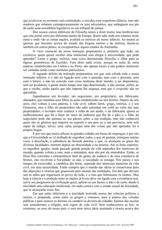 que professem ou ensinem, sem contradição, e ouvidos com respeitoso silêncio; mas não
oradores que rebatam extemporaneamente os seus adversários, que subjuguem aos pés
da razão uma assembleia legislativa ou um tribunal de justiça.
Dos nossos cursos inferiores de Filosofia íamos a dizer muito; mas lembrou-nos
que este jornal corre por diferentes partes da Europa. Quem sabe onde nós estamos neste
ramo e onde vão as outras nações, avaliará os motivos do nosso silêncio. Ao menos as
queixas que fazemos acerca do estudo das línguas mortas e da retórica, fazem-se
também em outros países, se exceptuarmos alguns estados da Alemanha.
O vício essencial da nossa instrução preparatória é, primeiro que tudo, ser
exclusiva: quem quiser receber uma intelectual sem chegar à universidade, que pode
aprender? Latim e grego, retórica, uma coisa denominada filosofia, e olhar para as
figuras geométricas de Euclides. Fora disto nada existe, porque as aulas de outra
espécie, estabelecidas em Lisboa e no Porto, são apenas locais e não podem realmente
ser contadas senão como institutos particulares.
O segundo defeito da instrução preparatória, em que está cifrada toda a nossa
instrução inferior, é o não ter ligação nem com o passado, nem com o presente, nem
com o futuro; o não ter conexão com coisa nenhuma deste mundo; o ser dispendiosa,
sem ser produtora; o gastar muito tempo sem algo determinado; o não ensinar, enfim, ao
que a recebe, senão aquilo que não importa lhe esqueça, mas que é vergonha não ter
aprendido.
Suponhamos um lavrador, um negociante, um proprietário, um fabricante,
abastados, que mandam seus filhos às aulas estabelecidas no seu distrito. Depois de sete
anos, eles voltam à casa paterna, à vida civil: sabem latim, grego, retórica, e o seu
Genuense; mas o filho do proprietário não sabe aumentar um ceitil ao valor das suas
propriedades; o lavrador nem conhece a relha de um arado; o do fabricante ignora os
melhoramentos que há a fazer no ramo da indústria que lhe dá o pão; e o filho do
negociante pode dar quinaus ao seu pároco sobre a sua erudição, mas não conhecerá
quais são os géneros que importa ou exporta o seu país ou a sua província, nem será
capaz de redigir, talvez, uma carta, porque uma das coisas que não aprendeu foi a
própria língua.
É por isto que tantos afluem às grandes cidades em busca de empregos; é por isto
que a Universidade se vê atulhada de engenhos rudes, e que ali gastam, entregues muitas
vezes à dissolução, a substância da fazenda paterna, e que, se alcançam os graus das
diversas faculdades, morrem depois na obscuridade e na miséria. Até os bons espíritos,
os engenhos agudos, tendo passado grande porção da vida separados dos interesses do
mundo, quando voltam a este, nem o entendem, nem são por ele entendidos. Então, se
Deus lhes concedeu a omnipotência fatal do génio, da audácia e de uma constância de
bronze, eles revolvem a Sociedade; se não, a sociedade os esmaga. Nos países e nos
tempos da escravidão, a república das letras, separada dos interesses materiais da vida
civil, era uma necessidade. Então cumpria que o mundo das ideias se conservasse puro
das abjecções e tiranias que grassavam pelo mundo das realidades. Era dali que deviam
sair as mãos que erguessem os povos do lodo, e o raio que fulminasse os tiranos. Mas
hoje a ciência e a erudição entre as nações já livres deve ser ligada com a existência real,
servir aos progressos da civilização geral, aplicar-se aos factos; e não é de certo, dando à
mocidade uma educação intelectual, em nada conexa com o estado actual da Sociedade,
que se alcançarão esses fins.
Em que aulas inferiores é a mocidade instruída acerca das ciências políticas e
morais, e preparada, como entre os gregos e romanos, para a prática das virtudes
públicas e para exercer os direitos ou cumprir os deveres do cidadão. Saímos das escolas
sem entendermos a religião, sem regras de vida civil. Sem conhecermos as leis, os
costumes, os usos do nosso país, e sem uma única ideia assentada e exacta acerca dos
Casimiro Amado, História da Pedagogia e da Educação – Guião para acompanhamento das aulas, Univ. de Évora 2007
201
 