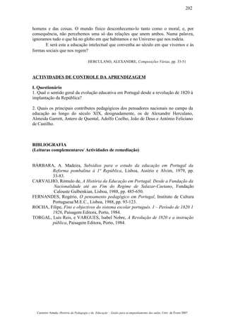 homens e das coisas. O mundo físico desconhecemo-lo tanto como o moral, e, por
consequência, não percebemos uma só das relações que unem ambos. Numa palavra,
ignoramos tudo o que há no globo em que habitamos e no Universo que nos rodeia.
E será esta a educação intelectual que convenha ao século em que vivemos e às
formas sociais que nos regem?
HERCULANO, ALEXANDRE, Composições Várias, pp. 33-51
ACTIVIDADES DE CONTROLE DA APRENDIZAGEM
I. Questionário
1. Qual o sentido geral da evolução educativa em Portugal desde a revolução de 1820 à
implantação da República?
2. Quais os principais contributos pedagógicos dos pensadores nacionais no campo da
educação ao longo do século XIX, designadamente, os de Alexandre Herculano,
Almeida Garrett, Antero de Quental, Adolfo Coelho, João de Deus e António Feliciano
de Castilho.
BIBLIOGRAFIA
(Leituras complementares/ Actividades de remediação)
BÁRBARA, A. Madeira, Subsídios para o estudo da educação em Portugal da
Reforma pombalina à 1ª República, Lisboa, Assírio e Alvim, 1979, pp.
33-83.
CARVALHO, Rómulo de, A História da Educação em Portugal. Desde a Fundação da
Nacionalidade até ao Fim do Regime de Salazar-Caetano, Fundação
Calouste Gulbenkian, Lisboa, 1988, pp. 485-650.
FERNANDES, Rogério, O pensamento pedagógico em Portugal, Instituto de Cultura
Portuguesa/M.E.C., Lisboa, 1988, pp. 93-123.
ROCHA, Filipe, Fins e objectivos do sistema escolar português. I – Período de 1820 1
1926, Paisagem Editora, Porto, 1984.
TORGAL, Luís Reis, e VARGUES, Isabel Nobre, A Revolução de 1820 e a instrução
pública, Paisagem Editora, Porto, 1984.
Casimiro Amado, História da Pedagogia e da Educação – Guião para acompanhamento das aulas, Univ. de Évora 2007
202
 
