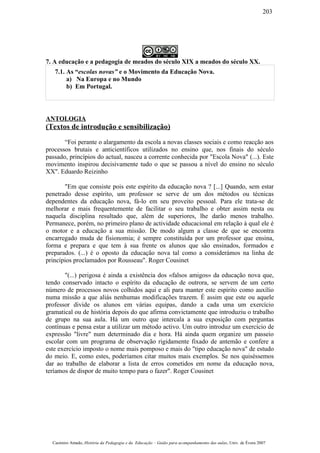 7. A educação e a pedagogia de meados do século XIX a meados do século XX.
7.1. As “escolas novas” e o Movimento da Educação Nova.
a) Na Europa e no Mundo
b) Em Portugal.
ANTOLOGIA
(Textos de introdução e sensibilização)
“Foi perante o alargamento da escola a novas classes sociais e como reacção aos
processos brutais e anticientíficos utilizados no ensino que, nos finais do século
passado, princípios do actual, nasceu a corrente conhecida por "Escola Nova" (...). Este
movimento inspirou decisivamente tudo o que se passou a nível do ensino no século
XX". Eduardo Reizinho
"Em que consiste pois este espírito da educação nova ? [...] Quando, sem estar
penetrado desse espírito, um professor se serve de um dos métodos ou técnicas
dependentes da educação nova, fá-lo em seu proveito pessoal. Para ele trata-se de
melhorar e mais frequentemente de facilitar o seu trabalho e obter assim nesta ou
naquela disciplina resultado que, além de superiores, lhe darão menos trabalho.
Permanece, porém, no primeiro plano de actividade educacional em relação à qual ele é
o motor e a educação a sua missão. De modo algum a classe de que se encontra
encarregado muda de fisionomia; é sempre constituída por um professor que ensina,
forma e prepara e que tem à sua frente os alunos que são ensinados, formados e
preparados. (...) é o oposto da educação nova tal como a considerámos na linha de
princípios proclamados por Rousseau". Roger Cousinet
"(...) perigosa é ainda a existência dos «falsos amigos» da educação nova que,
tendo conservado intacto o espírito da educação de outrora, se servem de um certo
número de processos novos colhidos aqui e ali para manter este espírito como auxílio
numa missão a que aliás nenhumas modificações trazem. É assim que este ou aquele
professor divide os alunos em várias equipas, dando a cada uma um exercício
gramatical ou de história depois do que afirma convictamente que introduziu o trabalho
de grupo na sua aula. Há um outro que intercala a sua exposição com perguntas
contínuas e pensa estar a utilizar um método activo. Um outro introduz um exercício de
expressão "livre" num determinado dia e hora. Há ainda quem organize um passeio
escolar com um programa de observação rigidamente fixado de antemão e confere a
este exercício imposto o nome mais pomposo e mais do "tipo educação nova" de estudo
do meio. E, como estes, poderíamos citar muitos mais exemplos. Se nos quiséssemos
dar ao trabalho de elaborar a lista de erros cometidos em nome da educação nova,
teríamos de dispor de muito tempo para o fazer". Roger Cousinet
Casimiro Amado, História da Pedagogia e da Educação – Guião para acompanhamento das aulas, Univ. de Évora 2007
203
 