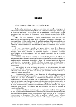 TEXTO
SIGNIFICADO HISTÓRICO DA EDUCAÇÃO NOVA
Poder-se-ia, remontando ao passado, encontrar antepassados longínquos da
Educação Nova até mesmo na Antiguidade, com o método socrático que pretendia que
os indivíduos buscassem a verdade pelos seus próprios meios, e passando por Rabelais,
Montaigne, pelo movimento da Renascença e pelos inovadores dos séculos XVII e
XVIII.
Mas, para nos referirmos à época contemporânea basta verificar que,
paralelamente à evolução económica, social e política, à aspiração democrática, à luta
para materializar os ideais de liberdade, de igualdade, de fraternidade universal e de paz
que transformam o nosso mundo, a educação tinha de evoluir e de se adaptar a essas
aspirações e necessidades novas, passando a fazer parte dos costumes, se tal lhe fosse
exigido.
É esse movimento, nascido no plano teórico com J.-J. Rousseau
– reconhecidamente, o primeiro teórico dessas concepções – e que se desenvolveu, em
princípio, pela acção meritória de pioneiros isolados e corajosos, difundido
posteriormente na prática escolar e até nas normas familiares, que se denomina
Educação Nova.
Noutros países recebeu o nome de «Educação Progressiva». E talvez essa
designação exprima melhor o seu profundo significado histórico, na condição de não se
perder de vista a sua intenção democrática e social e de continuar a servir-se dos novos
conhecimentos e processos que a história é fértil em lhe trazer e, em particular, hoje, os
dados fornecidos pela psicologia, pela sociologia e pela ciência pedagógica tomada no
seu conjunto.
Mas também se torna necessário definir que, na superabundância das novas
iniciativas, na difusão aventurosa e inorgânica dessas ideias, muitas vezes se tomam por
Educação Nova práticas que mais não são do que caricaturas abusivas e falhas de
verdadeiro sentido pedagógico.
Frequentemente isso conduz – para lá da falta de informação e de preparação
dos pais no tocante às funções essenciais – a pensar-se que praticar a Educação Nova,
ser um pai à la page, é fazer tudo ao contrário do que se fazia até então. Ora, a
autodisciplina, a verdadeira liberdade, não são exactamente a ausência de disciplina, o
mero «deixa andar», que só conduzem à anarquia; do mesmo modo, o método activo da
redescoberta não consiste em abandonar a criança a si própria. Essa lógica do «sim» e
do «não», esse movimento pendular que faz negar todo o valor da memória para, alguns
anos mais tarde, voltar a descobri-lo, são absolutamente infecundos e indignos de
espíritos esclarecidos.
É preciso reconhecer, finalmente, que se os pioneiros criadores foram grandes,
os seus discípulos nem sempre tiveram a inteligência de continuar a obra de criação dos
seus mestres e que eles se fixam, frequentemente, numa imitação servil e em atitudes
estereotipadas e dogmáticas. Ora, todo e qualquer método assim utilizado
mecanicamente acaba por ser uma receita sem mais valor do que os métodos antigos.
Casimiro Amado, História da Pedagogia e da Educação – Guião para acompanhamento das aulas, Univ. de Évora 2007
204
 