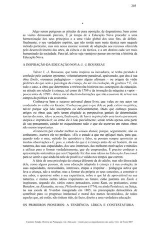 *
Julgo serem perigosas as atitudes de pura oposição, de dogmatismo, bem como
as visões demasiado parciais, É já tempo de a Educação Nova proceder a uma
harmonização dos seus princípios e a uma visão global dos seus fins, de definir,
finalmente, o seu verdadeiro espírito, que não reside nem nesta técnica nem naquele
método particular, mas sim nessa enorme vontade de adaptação aos recursos oferecida
pelo desenvolvimento das artes, da ciência e da técnica, e a um destino cada vez mais
humanizado da sociedade. Para tal, talvez seja vantajoso passar em revista a história da
Educação Nova.
A INSPIRAÇÃO DA EDUCAÇÃO NOVA: J. -J. ROUSSEAU
Talvez J. -J. Rousseau, que tanto inspirou os inovadores, se tenha prestado à
confusão pelo carácter oponente, voluntariamente paradoxal, apaixonado, que deu à sua
obra Émile, «romance pedagógico» – como alguns afirmam – ou origem de visão
profética do que será a psicologia da criança, do ser em evolução, da genética ? É, em
todo o caso, a obra que determinou a reviravolta histórica nas concepções da educação,
na atitude em relação à criança, tal como de 1789 e da invenção da máquina a vapor –
pouco antes de 1789 – data o início das transformações que não cessaram de actuar nos
campos da política e da economia.
Conhece-se bem o sucesso universal desse livro, que valeu ao seu autor ser
condenado ao exílio em Genève. Conhece-se pior o que dele se pode extrair na prática,
talvez porque seja lido incompleta ou deficientemente. Dado que conheço poucos
artigos ou obras que, após terem elogiado as perspectivas geniais de determinadas
teorias do autor, não o acusem, finalmente, de haver arquitectado uma teoria puramente
utópica e impraticável; ou então ele é lido parcialmente, sendo retida apenas uma parte
do seu pensamento, caindo no esquecimento tudo o que ele escreveu em outras obras
não menos importantes.
«Comecem por estudar melhor os vossos alunos; porque, seguramente, não os
conhecem», escreve ele no prefácio. «Eis o estudo a que me apliquei mais, para que,
quando todo o meu, método for quimérico e falso, se possam sempre aproveitar as
minhas observações.» É, pois, o estudo do que é a criança antes de ser homem, da sua
natureza, das suas capacidades, dos seus interesses, das melhores motivações e métodos
a utilizar para o formar verdadeiramente, que ele empreendeu. É preciso conhecer a
apresentação sistemática que um Claparède fez das suas ideias na Educação Funcional
para se sentir o que ainda há nele de positivo e válido nos tempos que correm.
A ideia de uma psicologia da criança diferente da do adulto, mas não dissociada
dela, como alguns pensam, de uma educação adaptada à criança e à sua evolução, às
suas capacidades, necessidades, interesses, etapas a respeitar – pedagogia activa que
leva a criança, não a receber, mas a formar ela própria os seus conceitos, a construir o
seu saber, a apoiar-se sobre a sua experiência, sobre o que há de aproveitável na sua
natureza, e muitas outras ideias respeitantes ao futuro, estão patentes em Émile e
inspiraram, segundo ele, vários outros pensadores, como Kant, ou praticantes, como
Basedow, na Alemanha, no seu, Philanthropinum (1774), ou ainda Pestalozzi, na Suíça,
na sua escola de Yverdon inaugurada em 1805, na preocupação democrática de
contribuir para «o progresso intelectual e moral dos menos favorecidos», de todos
aqueles que, até então, não tinham tido, de facto, direito a uma verdadeira educação.
OS PRIMEIROS PIONEIROS: A TENDÊNCIA LÍRICA E CONTESTATÁRIA
Casimiro Amado, História da Pedagogia e da Educação – Guião para acompanhamento das aulas, Univ. de Évora 2007
205
 