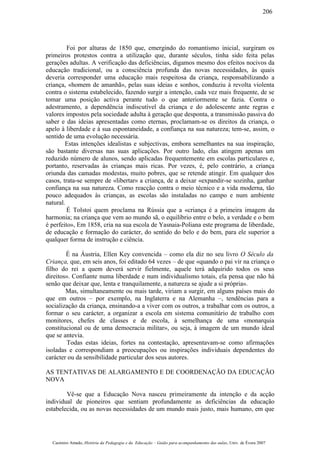 Foi por alturas de 1850 que, emergindo do romantismo inicial, surgiram os
primeiros protestos contra a utilização que, durante séculos, tinha sido feita pelas
gerações adultas. A verificação das deficiências, digamos mesmo dos efeitos nocivos da
educação tradicional, ou a consciência profunda das novas necessidades, às quais
deveria corresponder uma educação mais respeitosa da criança, responsabilizando a
criança, «homem de amanhã», pelas suas ideias e sonhos, conduziu à revolta violenta
contra o sistema estabelecido, fazendo surgir a intenção, cada vez mais frequente, de se
tomar uma posição activa perante tudo o que anteriormente se fazia. Contra o
adestramento, a dependência indiscutível da criança e do adolescente ante regras e
valores impostos pela sociedade adulta à geração que desponta, a transmissão passiva do
saber e das ideias apresentadas como eternas, proclamam-se os direitos da criança, o
apelo à liberdade e à sua espontaneidade, a confiança na sua natureza; tem-se, assim, o
sentido de uma evolução necessária.
Estas intenções idealistas e subjectivas, embora semelhantes na sua inspiração,
são bastante diversas nas suas aplicações. Por outro lado, elas atingem apenas um
reduzido número de alunos, sendo aplicadas frequentemente em escolas particulares e,
portanto, reservadas às crianças mais ricas. Por vezes, é, pelo contrário, a criança
oriunda das camadas modestas, muito pobres, que se retende atingir. Em qualquer dos
casos, trata-se sempre de «libertar» a criança, de a deixar «expandir-se sozinha, ganhar
confiança na sua natureza. Como reacção contra o meio técnico e a vida moderna, tão
pouco adequados às crianças, as escolas são instaladas no campo e num ambiente
natural.
É Tolstoi quem proclama na Rússia que a «criança é a primeira imagem da
harmonia; na criança que vem ao mundo sã, o equilíbrio entre o belo, a verdade e o bem
é perfeito», Em 1858, cria na sua escola de Yasnaia-Poliana este programa de liberdade,
de educação e formação do carácter, do sentido do belo e do bem, para ele superior a
qualquer forma de instrução e ciência.
É na Áustria, Ellen Key convencida – como ela diz no seu livro O Século da
Criança, que, em seis anos, foi editado 64 vezes – de que «quando o pai vir na criança o
filho do rei a quem deverá servir fielmente, aquele terá adquirido todos os seus
direitos». Confiante numa liberdade e num individualismo totais, ela pensa que não há
senão que deixar que, lenta e tranquilamente, a natureza se ajude a si própria».
Mas, simultaneamente ou mais tarde, viriam a surgir, em alguns países mais do
que em outros – por exemplo, na Inglaterra e na Alemanha –, tendências para a
socialização da criança, ensinando-a a viver com os outros, a trabalhar com os outros, a
formar o seu carácter, a organizar a escola em sistema comunitário de trabalho com
monitores, chefes de classes e de escola, à semelhança de uma «monarquia
constitucional ou de uma democracia militar», ou seja, à imagem de um mundo ideal
que se antevia.
Todas estas ideias, fortes na contestação, apresentavam-se como afirmações
isoladas e correspondiam a preocupações ou inspirações individuais dependentes do
carácter ou da sensibilidade particular dos seus autores.
AS TENTATIVAS DE ALARGAMENTO E DE COORDENAÇÃO DA EDUCAÇÃO
NOVA
Vê-se que a Educação Nova nasceu primeiramente da intenção e da acção
individual de pioneiros que sentiam profundamente as deficiências da educação
estabelecida, ou as novas necessidades de um mundo mais justo, mais humano, em que
Casimiro Amado, História da Pedagogia e da Educação – Guião para acompanhamento das aulas, Univ. de Évora 2007
206
 