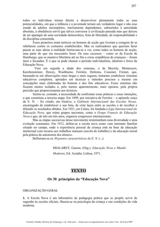 todos os indivíduos teriam direito a desenvolver plenamente todas as suas
potencialidades, em que a infância e a juventude teriam um verdadeiro lugar e não esse
estado de adultos incompletos, inteiramente dependentes, submetidos à autoridade
absoluta, à obediência servil que talvez conviesse à civilização passada mas que deixou
de ser apanágio de uma sociedade democrática, feita de liberdade, de responsabilidade e
de disciplina consentida.
Esses pioneiros eram teóricos ou homens de acção que tiveram a coragem de se
rebelarem contra os costumes estabelecidos. Mas os realizadores que queriam fazer
passar as suas ideias à realidade limitavam-se a ver, como todos os homens de acção,
uma parte do que era necessário fazer. Os seus excessos – como os da Escola de
Hamburgo, que se manteve libertária até ao fim e criou «repúblicas de crianças» – foram
úteis e fecundos. É o que se pode chamar o período individualista, idealista e lírico da
Educação Nova.
Veio em seguida a idade dos sistemas, o de Decroly, Montessori,
Kerchensteiner, Dewey, Washburne, Ferrière, Dottrens, Cousinet, Freinet, que,
baseando-se em observações mais largas e mais seguras, tentaram estabelecer sistemas
educativos completos, apoiados em técnicas e métodos precisos e mesmo em
concepções mais elaboradas do homem e dos fins educativos. Esses sistemas não
ficaram menos isolados e, pelo menos aparentemente, mais opostos, pela própria
precisão que proporcionaram aos técnicos.
Sentiu-se, contudo, a necessidade de confrontar essas práticas e essas intenções,
o que constituiu a terceira etapa. Em 1899, por iniciativa de Ferrière – o apóstolo suíço
da E. N. – foi criado, em Genève, o Gabinete Internacional das Escolas Novas,
encarregado de estabelecer a sua lista, de criar laços entre as escolas e de recolher e
difundir os resultados obtidos. Em 1921, em Calais, foi fundada a Liga Internacional da
Educação Nova, que reúne grupos nacionais, como o Grupo Francês de Educação
Nova e que, de três em três anos, organiza congressos internacionais.
Mas as etapas sucessivas desse movimento testemunham uma diversidade e uma
evolução constantes. Em 1912, define-se a escola nova como «um internato familiar
situado no campo, onde a experiência pessoal da criança está na base da educação
intelectual com recurso aos trabalhos manuais (escola do trabalho) e da educação moral
pela prática da autonomia dos alunos».
Definiram-se os 30 pontos característicos da E. N. (...).
MIALARET, Gaston, (Org.), Educação Nova e Mundo
Moderno, Ed. Arcádia, Lisboa, 1971.
TEXTO
Os 30 princípios da “Educação Nova”
ORGANIZAÇÃO GERAL
1. A Escola Nova é um laboratório de pedagogia prática que se propõe servir de
sugestão às escolas oficiais. Baseia-se na psicologia da criança e nas condições da vida
moderna.
Casimiro Amado, História da Pedagogia e da Educação – Guião para acompanhamento das aulas, Univ. de Évora 2007
207
 