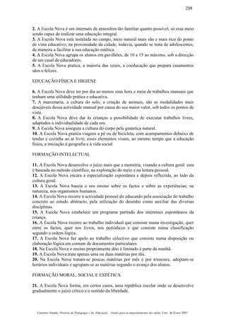 2. A Escola Nova é um internato de atmosfera tão familiar quanto possível, só esse meio
sendo capaz de realizar uma educação integral.
3. A Escola Nova está instalada no campo, meio natural mais são e mais rico do ponto
de vista educativo; na proximidade da cidade, todavia, quando se trata de adolescentes,
de maneira a facilitar a sua educação estética.
4. A Escola Nova agrupa os alunos em pavilhões, de 10 a 15 ao máximo, sob a direcção
de um casal de educadores.
5. A Escola Nova pratica, a maioria das vezes, a coeducação que prepara casamentos
sãos e felizes.
EDUCAÇÃO FÍSICA E HIGIENE
6. A Escola Nova deve ter por dia ao menos uma hora e meia de trabalhos manuais que
tenham uma utilidade prática e educativa.
7. A marcenaria, a cultura do solo, a criação de animais, são as modalidades mais
desejáveis dessa actividade manual por causa do seu maior valor, sob todos os pontos de
vista.
8. A Escola Nova deve dar às crianças a possibilidade de executar trabalhos livres,
adaptados à individualidade de cada um.
9. A Escola Nova assegura a cultura do corpo pela ginástica natural.
10. A Escola Nova pratica viagens a pé ou de bicicleta, com acampamentos debaixo de
tendas e cozinha ao ar livre; esses elementos visam, ao mesmo tempo que a educação
física, a iniciação à geografia e à vida social.
FORMAÇÃO INTELECTUAL
11. A Escola Nova desenvolve o juízo mais que a memória, visando a cultura geral: esta
é baseada no método científico, na exploração do meio e na leitura pessoal.
12. A Escola Nova encara a especialização espontânea e depois reflectida, ao lado da
cultura geral.
13. A Escola Nova baseia o seu ensino sobre os factos e sobre as experiências; na
natureza, nos organismos humanos.
14. A Escola Nova recorre à actividade pessoal do educando pela associação do trabalho
concreto ao estudo abstracto, pela utilização do desenho como auxiliar das diversas
disciplinas.
15. A Escola Nova estabelece um programa partindo dos interesses espontâneos da
criança.
16. A Escola Nova recorre ao trabalho individual que consiste numa investigação, quer
entre os factos, quer nos livros, nos periódicos e que consiste numa classificação
segundo a ordem lógica.
17. A Escola Nova faz apelo ao trabalho colectivo que consiste numa disposição ou
elaboração lógica em comum de documentos particulares.
18. Na Escola Nova o ensino propriamente dito é limitado à parte da manhã.
19. A Escola Nova trata apenas uma ou duas matérias por dia.
20. Na Escola Nova tratam-se poucas matérias por mês e por trimestre, adoptam-se
horários individuais e agrupam-se as matérias segundo o avanço dos alunos.
FORMAÇÃO MORAL, SOCIAL E ESTÉTICA
21. A Escola Nova forma, em certos casos, uma república escolar onde se desenvolve
gradualmente o juízo crítico e o sentido da liberdade.
Casimiro Amado, História da Pedagogia e da Educação – Guião para acompanhamento das aulas, Univ. de Évora 2007
208
 