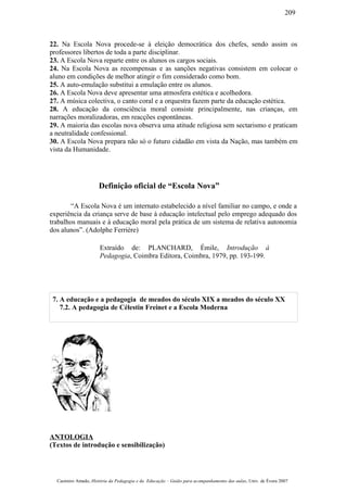 22. Na Escola Nova procede-se à eleição democrática dos chefes, sendo assim os
professores libertos de toda a parte disciplinar.
23. A Escola Nova reparte entre os alunos os cargos sociais.
24. Na Escola Nova as recompensas e as sanções negativas consistem em colocar o
aluno em condições de melhor atingir o fim considerado como bom.
25. A auto-emulação substitui a emulação entre os alunos.
26. A Escola Nova deve apresentar uma atmosfera estética e acolhedora.
27. A música colectiva, o canto coral e a orquestra fazem parte da educação estética.
28. A educação da consciência moral consiste principalmente, nas crianças, em
narrações moralizadoras, em reacções espontâneas.
29. A maioria das escolas nova observa uma atitude religiosa sem sectarismo e praticam
a neutralidade confessional.
30. A Escola Nova prepara não só o futuro cidadão em vista da Nação, mas também em
vista da Humanidade.
Definição oficial de “Escola Nova”
“A Escola Nova é um internato estabelecido a nível familiar no campo, e onde a
experiência da criança serve de base à educação intelectual pelo emprego adequado dos
trabalhos manuais e à educação moral pela prática de um sistema de relativa autonomia
dos alunos”. (Adolphe Ferrière)
Extraído de: PLANCHARD, Émile, Introdução à
Pedagogia, Coimbra Editora, Coimbra, 1979, pp. 193-199.
7. A educação e a pedagogia de meados do século XIX a meados do século XX
7.2. A pedagogia de Célestin Freinet e a Escola Moderna
ANTOLOGIA
(Textos de introdução e sensibilização)
Casimiro Amado, História da Pedagogia e da Educação – Guião para acompanhamento das aulas, Univ. de Évora 2007
209
 