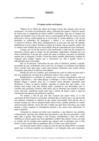 TEXTO 5
A EDUCAÇÃO EM ESPARTA
O reqime escolar em Esparta
"Depois de ter falado das ideias de Licurgo a favor das crianças antes do seu
nascimento, vou entrar em pormenores sobre a educação dos rapazes. Naque1es países
da Grécia que se vangloriam de educar melhor a juventude, logo que as crianças são
capazes de entender a que se lhes diz, tem-se a preocupação de lhes dar escravos como
professores; tem-se a preocupação de as enviar para as escolas públicas, a fim de que
aprendam os rudimentos da linguagem, a música e os exercícios da palestra
(= exercícios físicos). Além disso, enfraquecem-se os seus pés, por meio de calçado;
debilitam-se os seus corpos, fazendo-as mudar de vestidos com as estações; enfim, não
se conhece outra medida das suas necessidades além da capacidade dos seus estômagos.
Licurgo, em vez de dar escravos como professores a cada uma das crianças em
particular, nomeou para as dirigir um dos principais magistrados, chamado por esse
motivo paidónomo. É ele que tem o poder de reunir as crianças e de punir severamente
aquelas que se entregam à moleza. Foram-lhe dados também adolescentes armados de
vergastas para castigar aqueles que o merecerem ser. Daí a grande reserva e
subordinação entre a juventude.
Em vez de procurar a delicadeza dos pés, para os endurecer, proibiu o calçado,
persuadido de que, caminhando com os pés nus, as crianças se tornariam mais ligeiras
para a corrida, mais aptas para o salto, para transpor obstáculos, para escalar montes
escarpados, para descer os declives mais rápidos.
Inimigo do luxo nos vestidos, quis acostumá-las a não ter senão um para todo o
ano; era, segundo ele, um meio de as endurecer contra o frio e contra o calor.
Regulamentou as refeições de maneira que os rapazes aprendessem, pela sua
própria experiência, a não sobrecarregar o estômago e a não ir além do seu apetite.
Quando chegar a ocasião, dizia ele, os homens assim educados suportarão mais
facilmente a fome; na guerra, poderão, seguindo as ordens dos seus chefes, viver
durante mais tempo com uma módica ração, contentar-se sem dificuldade com as
comidas mais grosseiras. Pensava, além disso, que os alimentos que tornam os corpos
secos, nervosos, contribuem muito mais para a beleza da figura e para o vigor da
constituição que aqueles que produzem a gordura.
No entanto, a fim de que eles não tivessem que passar fome, se se não
encarregou de lhes fornecer o necessário, permitiu-lhes ao menos que a isso provessem
eles mesmos, roubando os objectos de que tinham necessidade. Sem dúvida, não se
acusará Licurgo por não ter proporcionado outros meios, quando permitiu os roubos
astuciosos para subsistir. Acaso não tem o ladrão que quer fazer uma presa, que vigiar
durante a noite, imaginar os estratagemas durante o dia, armar uma emboscada, ter
gente à espreita?
Treinando as crianças em todas essas manobras, o seu objectivo era, portanto,
evidentemente, torná-las mais hábeis para procurarem o que lhes era necessário e mais
aptas para a guerra. Mas porque é que Licurgo, considerando o furto um mérito,
submeteu ao chicote aquele que fosse apanhado a roubar? Que admira! Acaso em todas
as escolas não há castigos para aqueles que seguem mal os princípios que se lhes
ensine? O que se pune entre os espartanos, não é o roubo, mas a feita de jeito.
Era uma boa acção roubar os pães de cima do altar de Diana-Ortia; no entanto,
aquele que se deixasse apanhar era condenado a ser fustigado pelos seus camaradas.
Casimiro Amado, História da Pedagogia e da Educação – Guião para acompanhamento das aulas, Univ. de Évora 2007
21
 