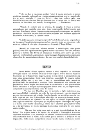 "Todos os dias a experiência conduz Freinet à mesma conclusão: o ensino
ministrado à maneira tradicional, que exige da criança uma atitude passiva e amorfa, não
tem o menor resultado. É claro que Freinet explica esse malogro pelas suas
insuficiências como educador. Sabe perfeitamente que, se tivesse uma voz forte e bem
timbrada, um olhar firme, uma presença física imponente (...)". Élise Freinet
"Através do contacto com as crianças, das relações de franca e simples
camaradagem que mantinha com elas, tinha compreendido definitivamente que
precisava de colher na própria vida das crianças os novos elementos para o seu trabalho
pedagógico e apoiar-se nos seus interesses mais profundos para satisfazer aquela sua
necessidade de actividade (...)" Célestin Freinet
"(...) não se poderia empregar a expressão "método Freinet", a não ser por abuso
de linguagem. Freinet insistiu sempre em definir a sua obra como um movimento e não
como um catálogo de princípios e de pormenores técnicos (...)" Roger Gilbert
"[Freinet] era adepto dos "métodos naturais": a aprendizagem, tanto quanto
possível, deve estar espontaneamente ligada à iniciativa dos alunos e aos seus trabalhos
práticos; as matérias não devem ser introduzidas friamente, como corpos de teorias
acabados e sistematizados, apresentados numa linguagem frequentemente estranha aos
alunos, fora dos seus entusiasmos diários e das suas interrogações". Eduardo Reizinho
TEXTO
Talvez Freinet tivesse suportado melhor a acção deplorável da defeituosa
instalação escolar e da pobreza, talvez se tivesse adaptado menos mal aos processos
tradicionais que o Director tanto elogiava, se não tivesse existido o grave problema de
uma saúde comprometida. Sentia uma imperiosa necessidade de procurar outras
soluções válidas para o seu caso e para as personalidades cujas respectivas
particularidades ia aprendendo a conhecer. Muito naturalmente, sem ambição nem
preconceitos, tentou adaptar um ensino livre de formalismos às suas possibilidades
físicas limitadas e às reacções dos seus pequenos alunos. Dia a dia, foi improvisando,
comparando o seu comportamento com o dos alunos.
Viu logo sem dificuldade que, por exemplo, as lições tradicionais que,
por impossibilidade respiratória, não podia dar convenientemente, eram tão cansativas
para os alunos como para ele próprio. Quando dispunha na secretária o material que
tinha preparado para uma lição qualquer sobre objectos, as crianças ficavam atentas,
cheias de curiosidade, na expectativa de uma espécie de exibição de prestidigitador.
Mas, logo que começava a explicação e que era preciso impor o silêncio para dar a lição
e ao mesmo tempo manter a disciplina, o esforço era de tal ordem, que o professor tinha
de se dar por vencido e o mesmo acontecia à curiosidade insatisfeita dos seus alunos
decepcionados.
Mas que fazer então numa aula, se se está impossibilitado de dar as
lições ? Não se pode passar o dia inteiro a ler a cartilha, a fazer cópia e a escrever
algarismos no caderno. Aliás, as crianças são rebeldes a estas actividades que envolvem
uma imobilidade física e mental. Elas acabam por se enervar e o professor por se
impacientar. Todos os dias a experiência conduz Freinet à mesma conclusão: o ensino
Casimiro Amado, História da Pedagogia e da Educação – Guião para acompanhamento das aulas, Univ. de Évora 2007
210
 