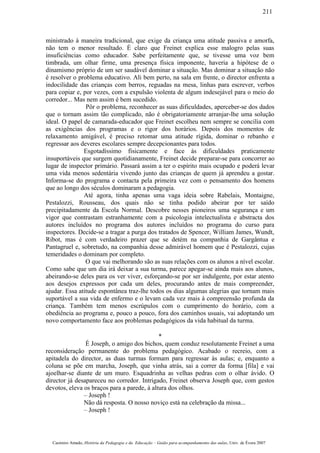 ministrado à maneira tradicional, que exige da criança uma atitude passiva e amorfa,
não tem o menor resultado. É claro que Freinet explica esse malogro pelas suas
insuficiências como educador. Sabe perfeitamente que, se tivesse uma voz bem
timbrada, um olhar firme, uma presença física imponente, haveria a hipótese de o
dinamismo próprio de um ser saudável dominar a situação. Mas dominar a situação não
é resolver o problema educativo. Ali bem perto, na sala em frente, o director enfrenta a
indocilidade das crianças com berros, reguadas na mesa, linhas para escrever, verbos
para copiar e, por vezes, com a expulsão violenta de algum indesejável para o meio do
corredor... Mas nem assim é bem sucedido.
Pôr o problema, reconhecer as suas dificuldades, aperceber-se dos dados
que o tornam assim tão complicado, não é obrigatoriamente arranjar-lhe uma solução
ideal. O papel de camarada-educador que Freinet escolheu nem sempre se concilia com
as exigências dos programas e o rigor dos horários. Depois dos momentos de
relaxamento amigável, é preciso retomar uma atitude rígida, dominar o rebanho e
regressar aos deveres escolares sempre decepcionantes para todos.
Esgotadíssimo fisicamente e face às dificuldades praticamente
insuportáveis que surgem quotidianamente, Freinet decide preparar-se para concorrer ao
lugar de inspector primário. Passará assim a ter o espírito mais ocupado e poderá levar
uma vida menos sedentária vivendo junto das crianças de quem já aprendeu a gostar.
Informa-se do programa e contacta pela primeira vez com o pensamento dos homens
que ao longo dos séculos dominaram a pedagogia.
Até agora, tinha apenas uma vaga ideia sobre Rabelais, Montaigne,
Pestalozzi, Rousseau, dos quais não se tinha podido abeirar por ter saído
precipitadamente da Escola Normal. Descobre nesses pioneiros uma segurança e um
vigor que contrastam estranhamente com a psicologia intelectualista e abstracta dos
autores incluídos no programa dos autores incluídos no programa do curso para
inspectores. Decide-se a tragar a purga dos tratados de Spencer, William James, Wundt,
Ribot, mas é com verdadeiro prazer que se detém na companhia de Gargântua e
Pantagruel e, sobretudo, na companhia desse admirável homem que é Pestalozzi, cujas
temeridades o dominam por completo.
O que vai melhorando são as suas relações com os alunos a nível escolar.
Como sabe que um dia irá deixar a sua turma, parece apegar-se ainda mais aos alunos,
abeirando-se deles para os ver viver, esforçando-se por ser indulgente, por estar atento
aos desejos expressos por cada um deles, procurando antes de mais compreender,
ajudar. Essa atitude espontânea traz-lhe todos os dias algumas alegrias que tornam mais
suportável a sua vida de enfermo e o levam cada vez mais à compreensão profunda da
criança. Também tem menos escrúpulos com o cumprimento do horário, com a
obediência ao programa e, pouco a pouco, fora dos caminhos usuais, vai adoptando um
novo comportamento face aos problemas pedagógicos da vida habitual da turma.
*
É Joseph, o amigo dos bichos, quem conduz resolutamente Freinet a uma
reconsideração permanente do problema pedagógico. Acabado o recreio, com a
apitadela do director, as duas turmas formam para regressar às aulas; e, enquanto a
coluna se põe em marcha, Joseph, que vinha atrás, sai a correr da forma [fila] e vai
ajoelhar-se diante de um muro. Esquadrinha as velhas pedras com o olhar ávido. O
director já desapareceu no corredor. Intrigado, Freinet observa Joseph que, com gestos
devotos, eleva os braços para a parede, à altura dos olhos.
– Joseph !
Não dá resposta. O nosso noviço está na celebração da missa...
– Joseph !
Casimiro Amado, História da Pedagogia e da Educação – Guião para acompanhamento das aulas, Univ. de Évora 2007
211
 